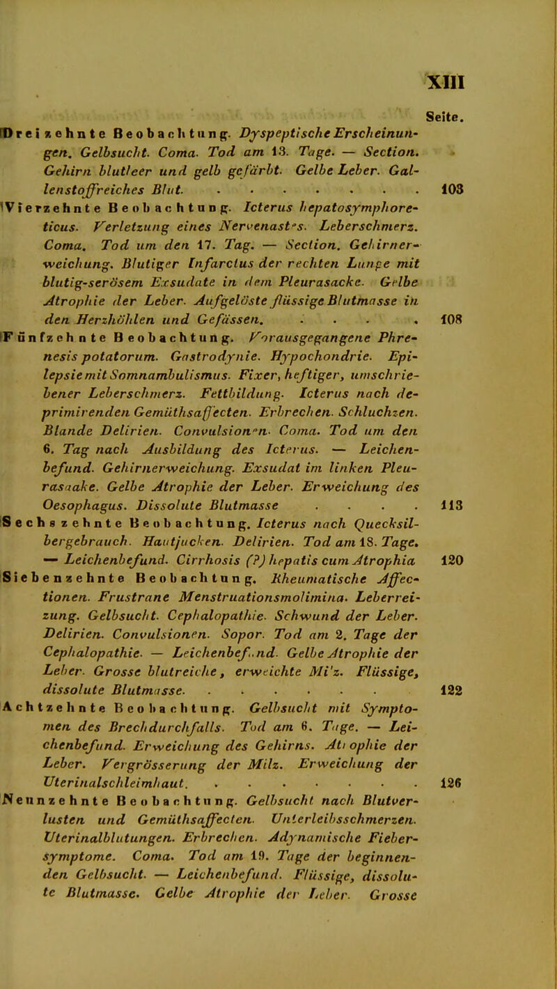 Seite. [Dreizehnte Beobaclitiing. DyspeptischeErscheinuti' gen. Gelbsucht. Coma. Tod am 13. Tage. — Section. Gehirn blutleer und gelb gefärbt. Gelbe Leber. Gal- lenstoffreiches Blut 103 'Vierzehnte Beobachtunp. Icterus hepatosymphore' ticus- F'erletzung eines Ner^'enast's. Leberschmerz. Coma. Tod um den 17. Tag, — Section. Ge/iirner- weichung. Blutiper [nfarctus der rechten Lunpe mit blutig-serösem Exsudate in dem Pleurasäcke. Gelbe uitrophie der Leber. AufgelösteßüssigeBhitmasse in den Herzhöhlen und Gefässen. ... . 108 IFünfzchnte Beobachtung, f^o raus gegangene Phre- nesis potatorum. Gnstrodynie. Hypochondrie. Epi- tepsie mit Somnambulismus. Fixer, heftiger, umschrie- bener Leberschmerz. Fettbildung. Icterus nach de- primirenden Gemüthsafjecten. Erbrechen. Schluchzen. Blande Delirien. Convulsion''n. Coma. Tod um den 6. Tag nach Ausbildung des Icterus. — Leichen- befund. Gehirnerweichung. Exsudat im linken Pleu- rasiiake. Gelbe Atrophie der Leber. Erweichung des Oesophagus. Dissolute Blutmasse . . . .113 'Sechs zehnte Beobachtung. Icterus nach Quecksil- bergebrauch. Hautjucken. Delirien. Tod am iS. Tage, Leichenbefund. Cirrhosis (?) hepatis cum Atrophia 120 Siebenzehnte Beobachtung. Rheumatische Affec- tionen. Frustrane Menstruationsmolimina. Leberrei- zung. Gelbsucht. Cephalopathie. Schwund der Leber. Delirien. Convulsionen. Sopor. Tod am 2. Tage der Cephalopathie. — Leichenbef.nd. Gelbe Atrophie der Leiter- Grosse blutreiche, erweichte Mi'z. Flüssige, dissolute Blutmasse 122 Achtzehnte B e o l> a c )i t u n g. Gelbsucht mit Sympto- men des Brechdurchfalls. Tod am 6. Tige. — Lei- chenbefund. Erweichung des Gehirns. Ati ophie der Leber. Vergrösserung der Milz. Erweichung der Uterinalschleimliaut. 126 Nennzehnte Beobachtung. Gelbsucht nach Blutver- lusten und Gemülhsaffeclen. Unierleibsschmerzen. Üterinalblutungen. Erbrechen. Adynamische Fieber- symptome. Coma. Tod am 19. Tage der beginnen- den Gelbsucht. — Leichenbefund. Flüssige, dissolu- te Blutmasse. Gelbe Atrophie der Leber. Grosse