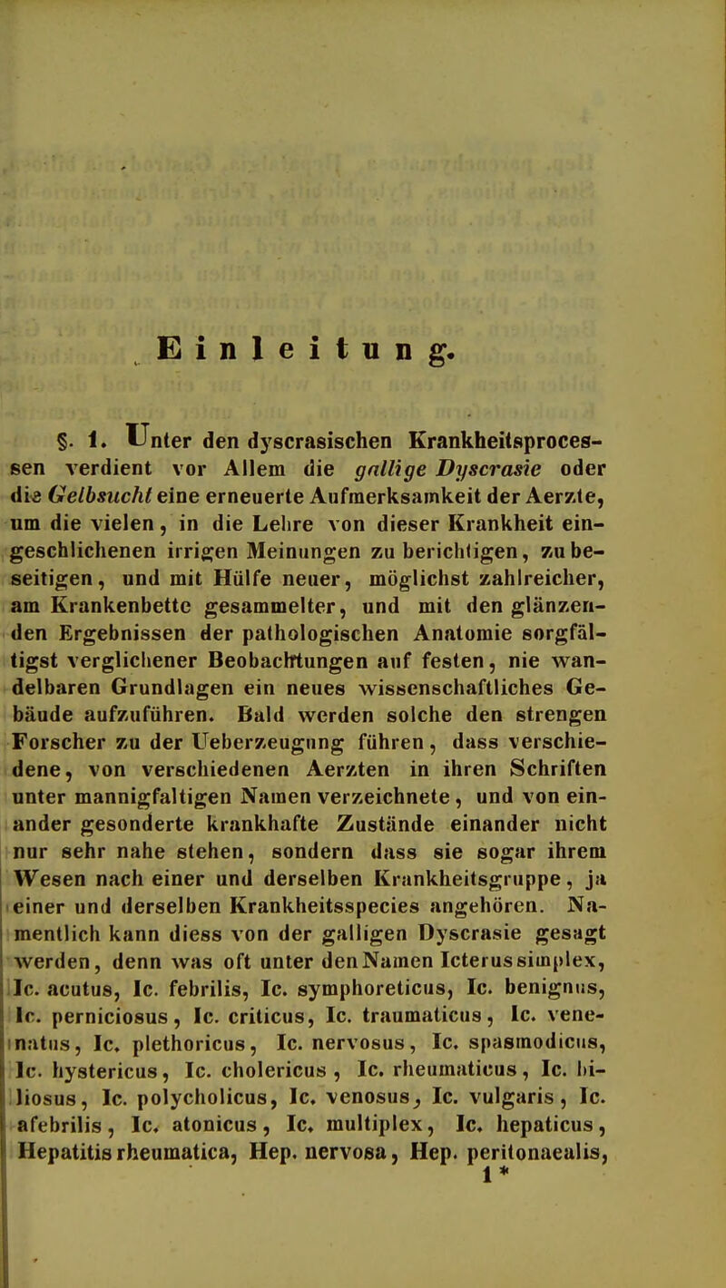 Einleitung. §. 1, Unter den dyscrasischen Erankheitsproces- sen verdient vor Allem die gallige Dyscrasie oder dis Gelbsucht eine erneuerte Aufmerksamkeit der Aerzte, um die vielen, in die Lehre von dieser Krankheit ein- geschlichenen irrigen Meinungen zu berichligen, zu be- seitigen, und mit Hülfe neuer, möglichst zahlreicher, am Krankenbette gesammelter, und mit den glänzen- den Ergebnissen der pathologischen Anatomie sorgfäl- tigst verglichener Beobachtungen auf festen, nie wan- delbaren Grundlagen ein neues wissenschaftliches Ge- bäude aufzuführen. Bald werden solche den strengen Forscher zu der Ueberzeugnng führen , dass verschie- dene, von verschiedenen Aerzten in ihren Schriften unter mannigfaltigen Namen verzeichnete, und von ein- ander gesonderte krankhafte Zustände einander nicht nur sehr nahe stehen, sondern dass sie sogar ihrem Wesen nach einer und derselben Krankheitsgruppe, ja einer und derselben Krankheitsspecies angehören. Na- mentlich kann diess von der galligen Dyscrasie gesagt werden, denn was oft unter den Namen Icterus siinplex, llc. acutus, Ic. febrilis, Ic. symphoreticus, Ic. benignus, Ic. perniciosus, Ic. criticus, Ic. triiumaticus, Ic. vene- inatiis, Ic. plethoricus, Ic. nervosus, Ic. spasmodicus, Ic. hystericus, Ic. cholericus , Ic. rheumaticus, Ic. i»i- iliosus, Ic. polycholicus, Ic. venosus^ Ic. vulgaris, Ic. afebrilis, Ic. atonicus, Ic. multiplex, Ic. hepaticus, Hepatitis rheumatica, Hep. nervosa, Hep. peritonaealis, 1*