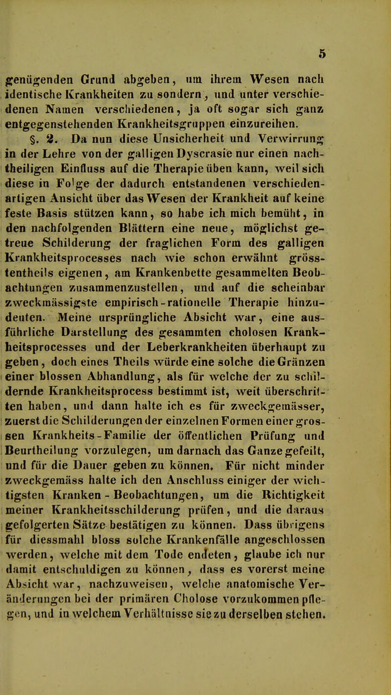 genügenden Grund abgeben, um ihrem Wesen nach identische Krankheiten zu sondern , und unter verschie- denen Namen verscliiedenen, ja oft sogar sich ganz entgegenstehenden Krankheitsgruppen einzureihen. §. 2. Da nun diese Unsicherheit und Verwirrung in der Lehre von der galligen Dyscrasie nur einen nach- theiligen Einfluss auf die Therapie üben kann, weil sich diese in Fo'ge der dadurch entstandenen verschieden- artigen Ansicht über das Wesen der Krankheit auf keine feste Basis stützen kann, so habe ich mich bemüht, in den nachfolgenden Blättern eine neue, möglichst ge- treue Schilderung der fraglichen Form des galligen Krankheitsprocesses nach wie schon erwähnt gröss- lentheüs eigenen, am Krankenbette gesammelten Beob- achtungen zusammenzustellen, und auf die scheinbar zweckraässigste empirisch-rationelle Therapie hinzu- deuten. Meine ursprüngliche Absicht war, eine aus- führliche Darstellung des gesammten cholosen Krank- heitsprocesses und der Leberkrankheiten überhaupt zu geben, doch eines Theils würde eine solche dieGränzen einer blossen Abhandlung, als für welche der zu schil- dernde Krankheitsprocess bestimmt ist, weit überschrii- ten haben, und dann halte ich es für zweckgeraässer, zuerst die Schilderungen der einzelnen Formen einer gros- sen Krankheits-Familie der öffentlichen Prüfung und Beurtheilung vorzulegen, um darnach das Ganze gefeilt, und für die Dauer geben zu können« Für nicht minder zweckgeraäss halte ich den Anschluss einiger der wich- tigsten Kranken - Beobachtungen, um die Richtigkeit meiner Krankheitsschilderung prüfen, und die daraus gefolgerten Sätze bestätigen zu können. Dass übrigens für diessmahl bloss solche Krankenfälle angeschlossen werden, welche mit dem Tode encfeten, glaube ich nur damit entschuldigen zu können^ dass es vorerst meine Absicht war, nachzuweisen, welche anatomische Ver- änderungen bei der primären Cholose vorzukommen pfle- gen, und in welchem Verhältnisse sie zu derselben stehen.