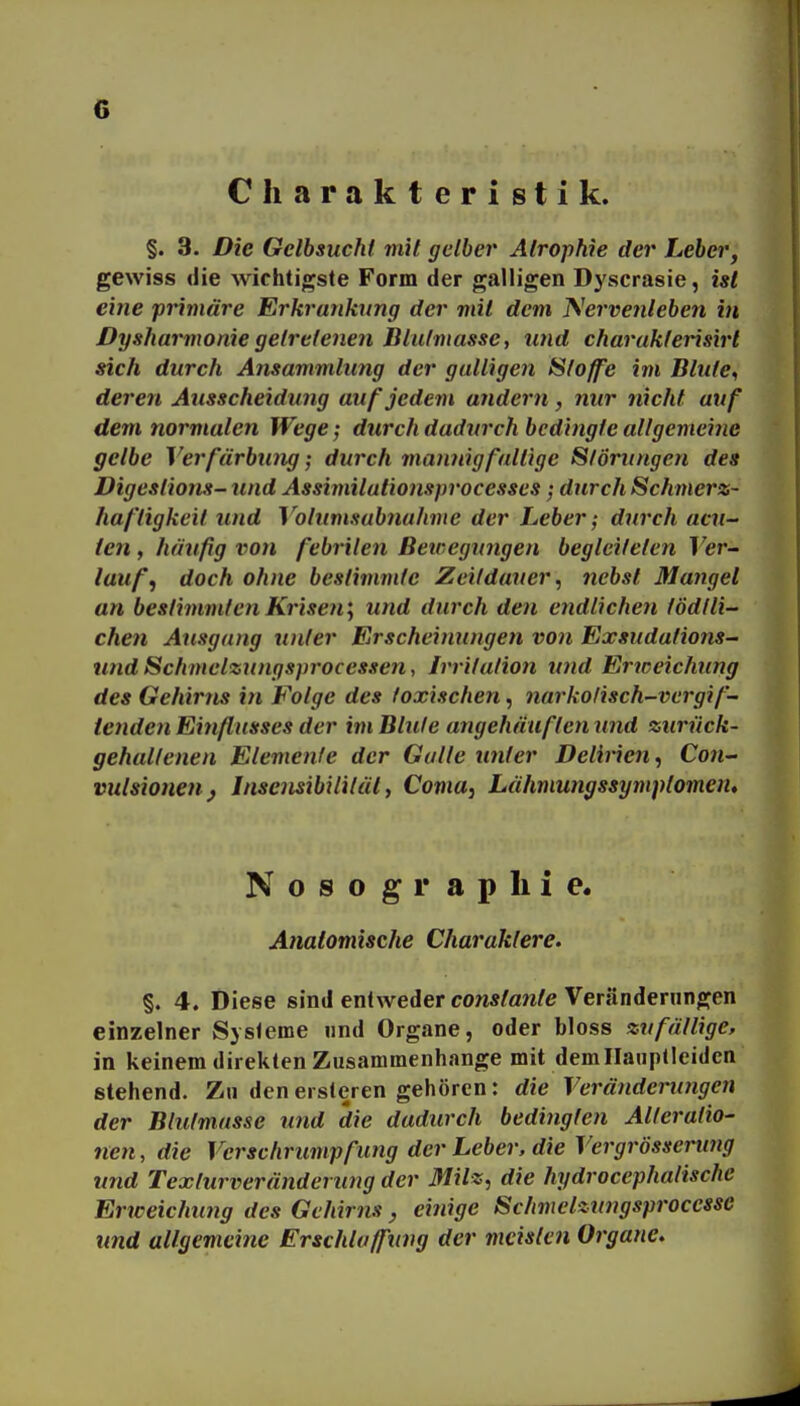 Charakteristik. §. 3. Die Gelbsucht mit gelbei' Atrophie der Leber, gewiss die wichtigste Form der galligen Dyscrasie, ist eine primäre Erkrunkxmg der mit dem T^^ervenleben in Dysharmonie getretenen Blulmasse, und charakterisirt sich durch Ansammlung der gulligen Stoffe im Blute, deren Ausscheidung auf jedem andern, nur nicht auf dem normalen Wege; durch dadurch bedingte allgemeine gelbe Verfärbung; durch mannigfaltige Störungen des Digestions- und Assimilutionsprocesses; durch Schmerz- haftigkeit und Votumsabnahme der Leber; durch acu- ten f häufig vo}i febrilen ßeicegungen begleiteten Ver- lauf, doch ohne bestimmte Zeitdauer, nebst Mangel an bestimmten Krisen'^ und durch den endlichen tödfli- chen Ausgang unter Erscheimingen von Exsiidations- und Schmelzungsprocessen, Irritation und Ertceichung des Gehirns in Folge des toxischen, narkolisch-vcrgif- lenden Einflusses der im Blute angehäuften und zurück- gehaltenen Elemente der Galle unter Delirien, Con- vulsioneuj Insensibilität, Coma, Lähmungssymptomen, Nosographie. Anatomische Charaktere. §. 4. Diese sind entweder constante Veränderungen einzelner Systeme »nd Organe, oder bloss zufällige, in keinem direkten Zusammenhange mit demllauptleiden stehend. Zn denersleren gehören: die Veränderungen der Blutmasse und die dadurch bedingten Alteratio- nen, die VerSchrumpfung der Leber, die Vergrössenmg und Texturveränderung der Milz, die hydrocephalischc Erweichung des Gehirns, einige Schmelzungsprocessc und allgemeine Erschlaffung der meisten Organe,