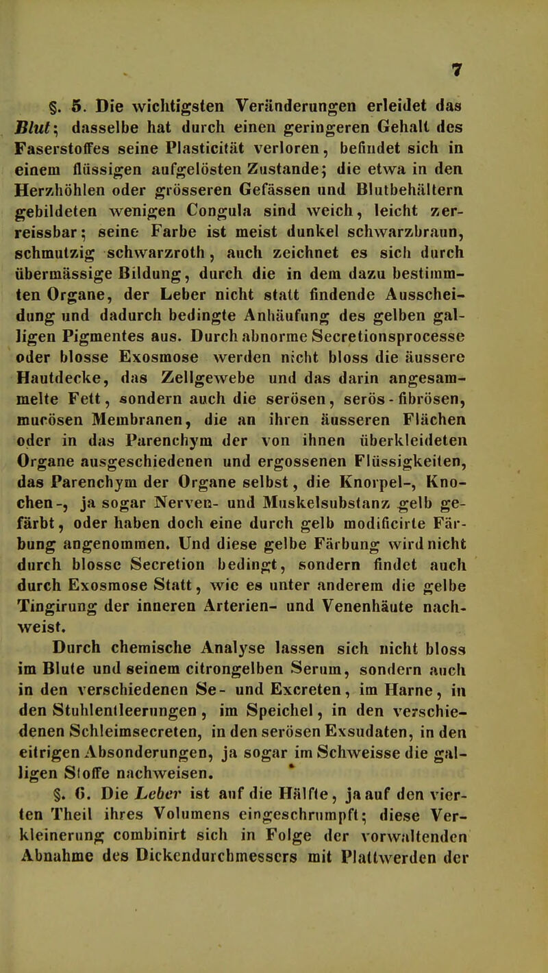 §. 5. Die wichtigsten Veränderungen erleidet das Blut'^ dasselbe hat durch einen geringeren Gehalt des Faserstoffes seine Plasticität verloren, befindet sich in einem flüssigen aufgelösten Zustande; die etwa in den Herzhöhlen oder grösseren Gefässen und Blutbehältern gebildeten wenigen Congula sind weich, leicht zer- reissbar; seine Farbe ist meist dunkel schwarzbraun, schmutzig schwarzroth, auch zeichnet es sich durch übermässige Bildung, durch die in dem dazu bestimm- ten Organe, der Leber nicht statt findende Ausschei- dung und dadurch bedingte Anhäufung des gelben gal- Jigen Pigmentes aus. Durch abnorme Secretionsprocesse oder blosse Exosmose werden nicht bloss die äussere Hautdecke, das Zellgewebe und das darin angesam- melte Fett, sondern auch die serösen, serös - fibrösen, mucösen Membranen, die an ihren äusseren Flächen oder in das Parenchym der von ihnen überkleideten Organe ausgeschiedenen und ergossenen Flüssigkeilen, das Parenchym der Organe selbst, die Knorpel-, Kno- chen-, ja sogar Nerven- und Muskelsubstanz gelb ge- färbt, oder haben doch eine durch gelb modificirte Fär- bung angenommen. Und diese gelbe Färbung wird nicht durch blosse Secretion bedingt, sondern findet auch durch Exosmose Statt, wie es unter anderem die gelbe Tingirung der inneren Arterien- und Venenhäute nach- weist. Durch chemische Analj'se lassen sich nicht bloss im Blute und seinem citrongelben Serum, sondern auch in den verschiedenen Se- und Excreten, im Harne, in den Stuhlenlleerungen , im Speichel, in den verschie- denen Schleimsecreten, in den serösen Exsudaten, in den eitrigen Absonderungen, ja sogar im Schweisse die gal- ligen Sloffe nachweisen. §. 6. Die Leber ist auf die Hälfte, ja auf den vier- ten Theil ihres Volumens eingeschrumpft; diese Ver- kleinerung combinirt sich in Folge der vorwaltenden Abnahme des Dickendurchmessers mit Plaltwerden der