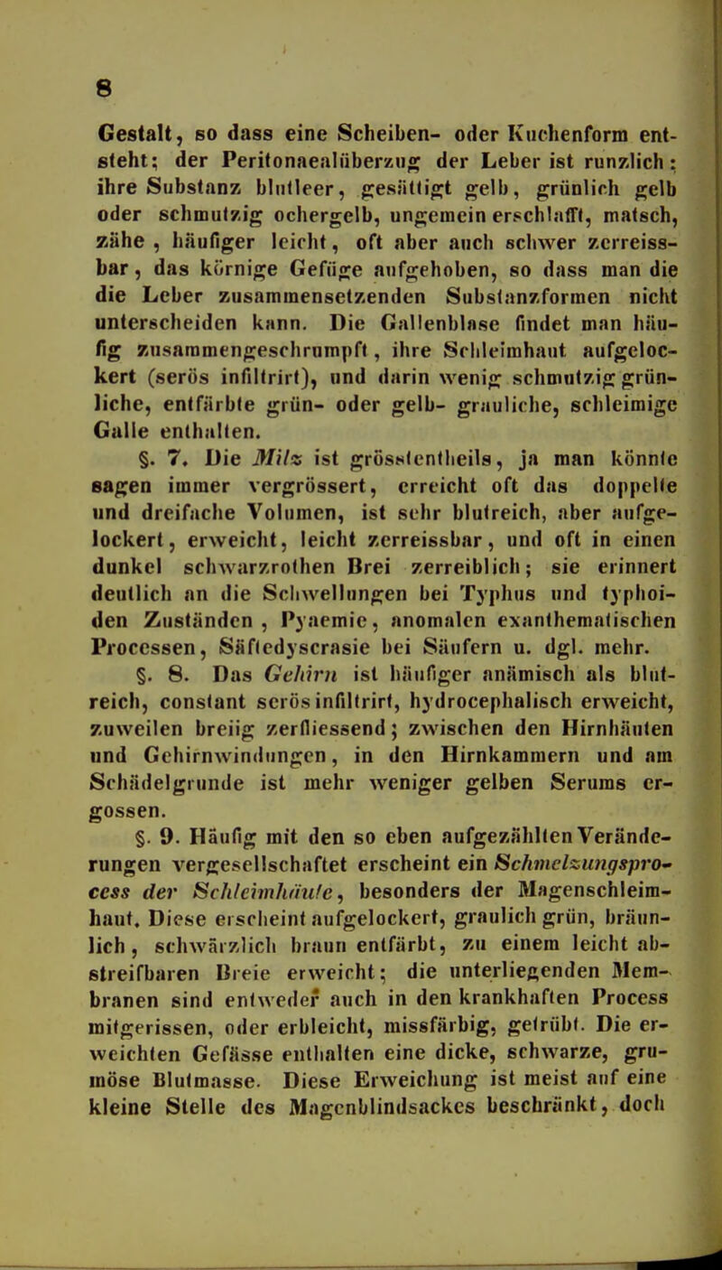 Gestalt, so dass eine Scheiben- oder Kuchenform ent- steht; der Perifonaealüberzug der Leber ist runzlich: ihre Substanz blnlleer, gesälti^t gelb, grünlich gelb oder schmutzig ochergelb, ungemein erschlaff!, matsch, zähe , häufiger leicht, oft aber auch schwer zcrreiss- bar, das körnige Gefiige atjfgehoben, so dass man die die Leber zusammensetzenden Subslanzformen nicht unterscheiden kann. Die Gallenblase findet man h.Hu- fig zusammengeschrumpft, ihre Sclileimhaut aufgeloc- kert (serös infiltrirt), und darin wenig schmalzig grün- liche, entfärbte grün- oder gelb- grauliche, schleimige Galle enthalten. §. 7, Die Milz ist grösstentlieils, ja man könnte sagen immer vergrössert, erreicht oft das do|)pclfe und dreifache Volumen, ist sehr blutreich, aber aufge- lockert, erweicht, leicht zerreissbar, und oft in einen dunkel schwarzrolhen Brei zerreiblich; sie erinnert deutlich an die Scliwellungen bei Typhus und typhoi- den Zuständen, Pyaemie, anomalen exanthemalischen Processen, Säfledyscrasie bei Säufern u. dgl. mehr. §. 8. Das Gehirn ist häufiger anämisch als blut- reich, constant serös infiltrirt, hydrocephalisch erweicht, zuweilen breiig zerfliessend; zwischen den Hirnhäuten und Gehirnwindungen, in den Hirnkammern und am Schädelgrunde ist mehr weniger gelben Serums er- gossen. §. 9. Häufig mit den so eben aufgezählten Verände- rungen vergesellschaftet erscheint ein SchmelzungsprO' ccss der Schleimhänfe, besonders der Magenschleim- haut. Diese erscheint aufgelockert, graulich grün, bräun- lich , schwärzlich braun entfärbt, zu einem leicht ab- streifbaren Breie erweicht; die unterliegenden Mem- branen sind entweder auch in den krankhaften Process mitgerissen, oder erbleicht, missfärbig, getrübt. Die er- weichten Gefässe enthalten eine dicke, schwarze, gru- möse Blulmasse. Diese Erweichung ist meist auf eine kleine Stelle des Magcnblindsackes beschrankt, doch
