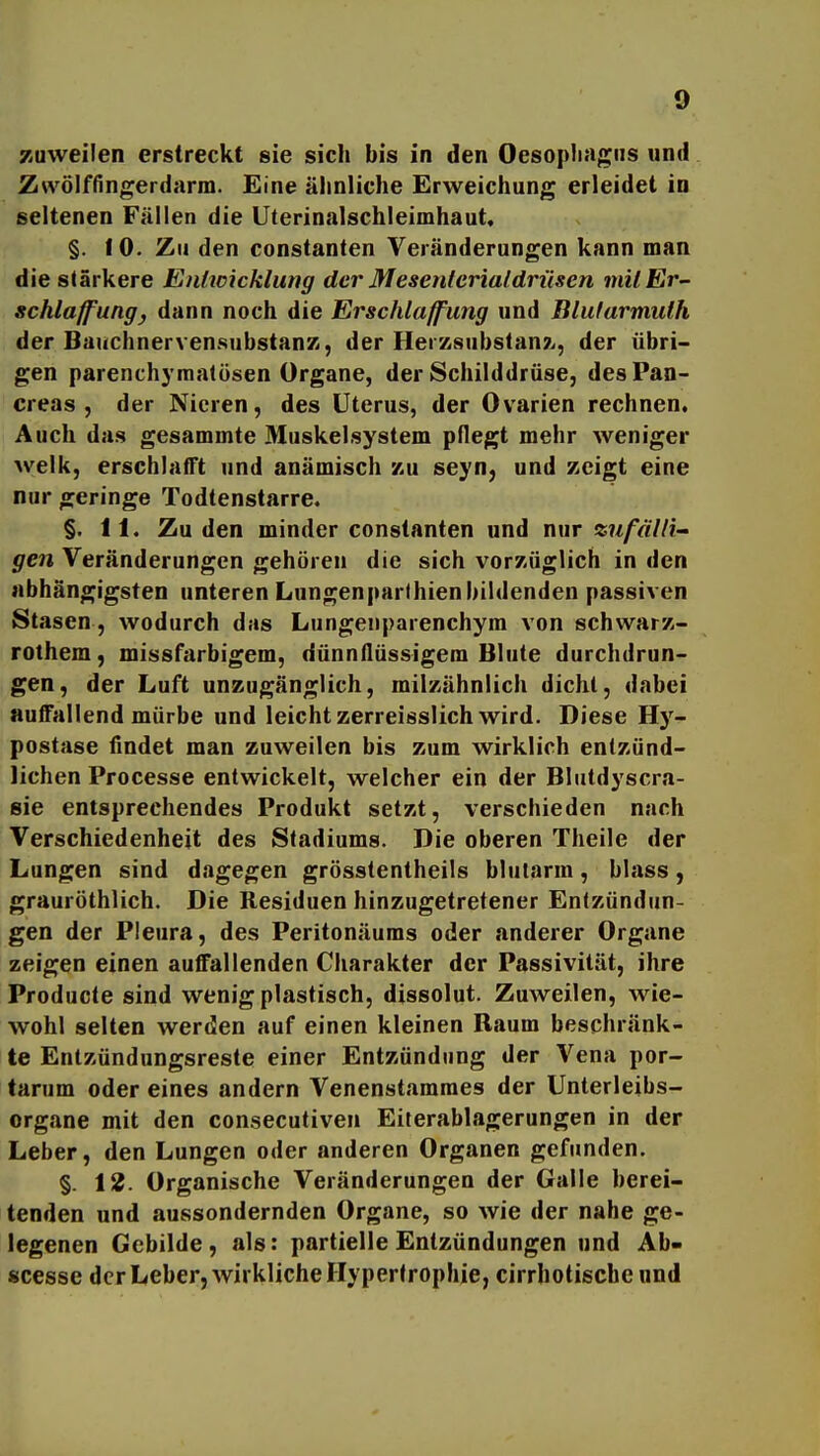 Kuvveilen erstreckt sie sich bis in den Oesopliagiis und Zwölffingerdarm. Eine älinliche Erweichung erleidet in seltenen Fällen die Uterinalschleimhaut. §. f 0. Zu den constanten Veränderungen kann man die stärkere Enhcicklung der Mesenlerialdrüsen milEr- schlaffungj dann noch die Erschlaffung und Blufarmuih der Bauchnerven.substanK, der Herzsubstan?., der übri- gen parenchymatösen Organe, der Schilddrüse, desPan- creas , der Nieren, des Uterus, der Ovarien rechnen. Auch das gesammte Miiskelsystem pflegt mehr Aveniger welk, erschlafft und anämisch zu seyn, und zeigt eine nur geringe Todtenstarre. §. 11. Zu den minder constanten und nur zufälli- gen Veränderungen gehören die sich vorzüglich in den abhängigsten unteren Lungenparthienbildenden passiven Stasen, wodurch das Lungenparenchym von schwarz- rothem, missfarbigem, dünnflüssigem Blute durchdrun- gen, der Luft unzugänglich, milzähnlich dicht, dabei auffallend mürbe und leicht zerreisslich wird. Diese Hy- postase findet man zuweilen bis zum wirklich entzünd- lichen Processe entwickelt, welcher ein der Blutdyscra- sie entsprechendes Produkt setzt, verschieden nach Verschiedenheit des Stadiums. Die oberen Theile der Lungen sind dagegen grösstentheils blutarm, blass, grauröthlich. Die Residuen hinzugetretener Entzündun- gen der Pleura, des Peritonäums oder anderer Organe zeigen einen auffallenden Charakter der Passivität, ihre Producte sind wenig plastisch, dissolut. ZuAveilen, wie- wohl selten werden auf einen kleinen Raum beschränk- te Entzündungsreste einer Entzündung der Vena por- tarum oder eines andern Venenstammes der Unterleibs- organe mit den consecutiven Eiterablagerungen in der Leber, den Lungen oder anderen Organen gefunden. §. 12. Organische Veränderungen der Galle berei- tenden und aussondernden Organe, so wie der nahe ge- legenen Gebilde, als: partielle Entzündungen und Ab- scesse der Leber, wirkliche Hypertrophie, cirrhotiscbcund