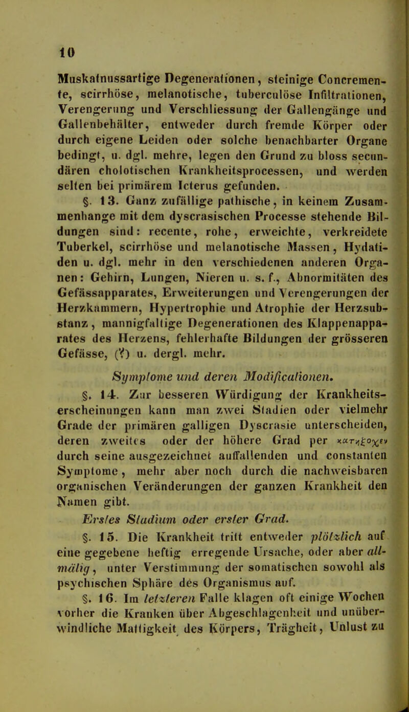 Maskatniissartige Degenerafionen, steinige Concreraen- fe, scirrhöse, melanotische, tuberciilöse Infiltrationen, Verengerung und Verschliessnng der Gallengänge und Gallenbehälter, entweder durch fremde Körper oder durch eigene Leiden oder solche benachbarter Organe bedingt, u. dgl. mehre, legen den Grund zu bloss secun- dären cholotischen Krankheitsprocessen, und werden selten bei primärem Icterus gefunden. §. 13. Ganz zufällige pathische, in keinem Zusam- menhange mit dem dyscrasischen Processe stehende Bil- dungen sind: recente, rohe, erweichte, verkreidete Tuberkel, scirrhöse und melanotische Massen, Hydati- den u. dgl. mehr in den verschiedenen anderen Orga- nen: Gehirn, Lungen, Nieren u. s. f., Abnormitäten des Geffissapparates, Erweiterungen und Verengerungen der Her'/kfimmern, Hypertrophie und Atrophie der Herzsub- stanz , mannigfaltige Degenerationen des Klappenappa- rates des Herzens, fehlerhafte Bildungen der grösseren Gefässe, (V) u. dergl. mehr. Symp[ome und deren Modificalionen, §, 14. Ztjr besseren Würdigung der Krankheits- erscheinungen kann man zwei Stadien oder vielmehr Grade der primären galligen Dyecrasie unterscheiden, deren zweites oder der höhere Grad per Kurvi^oy^ev durch seine ausorezeichnet auffallenden und constanlea Symptome, mehr aber noch durch die nachweisbaren organischen Veränderungen der ganzen Krankheit den Pfanien gibt. Erstes Sladium oder erster Grad. §. 15. Die Krankheit tritt entweder plötzlich auf eine gegebene heftig erregende Ursache, oder aber all- mälig, unter Verstimmung der somatischen sowohl als psychischen Sphäre des Organismus auf. §. 16. Im letzteren Falle klagen oft einige Wochen vorher die Krauken über Abgeschlagenheit und unüber- windliche Mattigkeit des Körpers, Trägheit, Unlust zu
