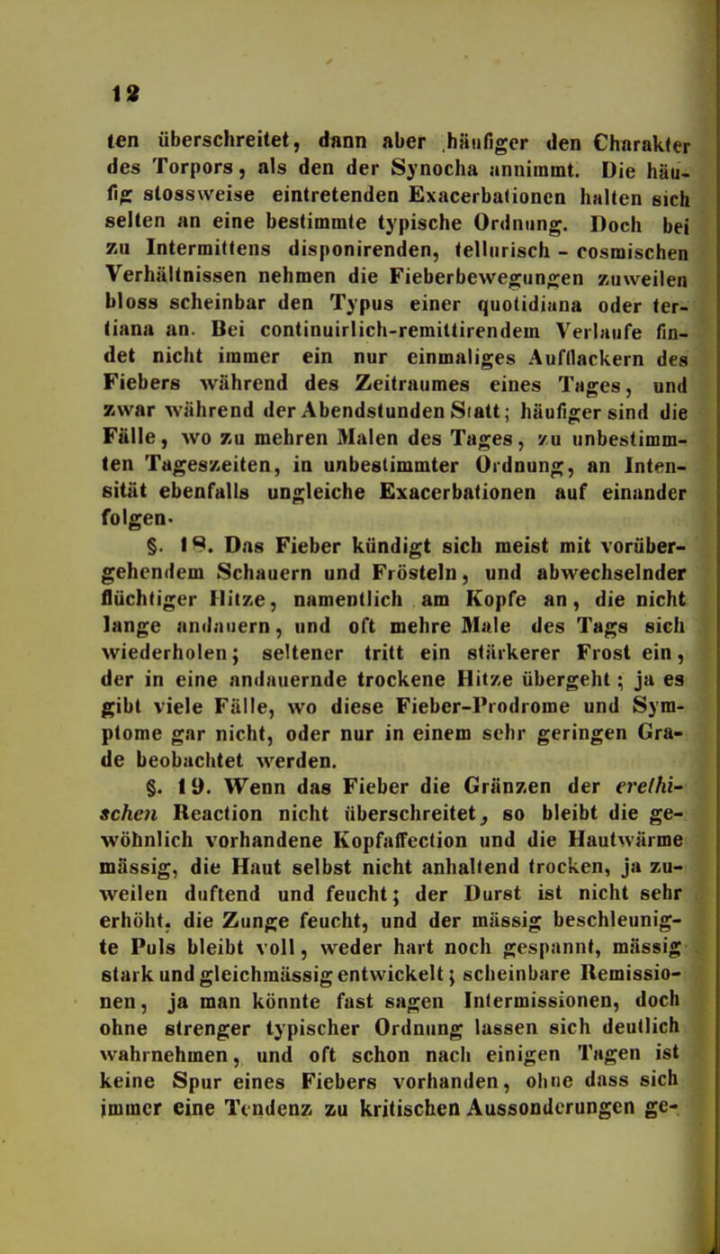 19 im überschreitet, d«nn aber .häufiger den Charakter des Torpors, als den der Synocha annimmt. Die häu- fig stossweise eintretenden Exacerbationen halten sich selten an eine bestimmte typische Ordnung. Doch bei 7iU Intermittens disponirenden, telliirisch - cosmischen Verhältnissen nehmen die Fieberbewegungen zuweilen bloss scheinbar den Typus einer quotidiana oder ter- tiana an. Bei continuirlich-remittirendem Verlaufe fin- det nicht immer ein nur einmaliges Aufllackern des Fiebers während des Zeitraumes eines Tages, und zwar während der Abendstunden Statt; häufiger sind die Fälle, wo zu mehren Malen des Tages, zu unbestimm- ten Tageszeiten, in unbestimmter Ordnung, an Inten- sität ebenfalls ungleiche Exacerbationen auf einander folgen- §. 18. Das Fieber kündigt sich meist mit vorüber- gehendem Schauern und Frösteln, und abwechselnder flüchtiger Flitze, namentlich am Kopfe an, die nicht lange andauern, und oft mehre Male des Tags sich wiederholen; seltener tritt ein stärkerer Frost ein, der in eine andauernde trockene Hitze übergeht; ja es gibt viele Fälle, wo diese Fieber-Prodrome und Sym- ptome gar nicht, oder nur in einem sehr geringen Gra- de beobachtet werden. §. lü. Wenn das Fieber die Gränzen der ereihi' sehen Reaction nicht überschreitet^ so bleibt die ge- wöhnlich vorhandene Kopfaffection und die Hautwärme massig, die Haut selbst nicht anhaltend trocken, ja zu- weilen duftend und feucht; der Durst ist nicht sehr erhöht, die Zunge feucht, und der mässig beschleunig- te Puls bleibt voll, weder hart noch gespannt, mässig stark und gleichmässigentwickelt; scheinbare Remissio- nen, ja man könnte fast sagen Iniermissionen, doch ohne strenger typischer Ordnung lassen sich deutlich wahrnehmen, und oft schon nach einigen Tagen ist keine Spur eines Fiebers vorhanden, ohne dass sich immer eine Tendenz zu kritischen Aussonderungen ge-