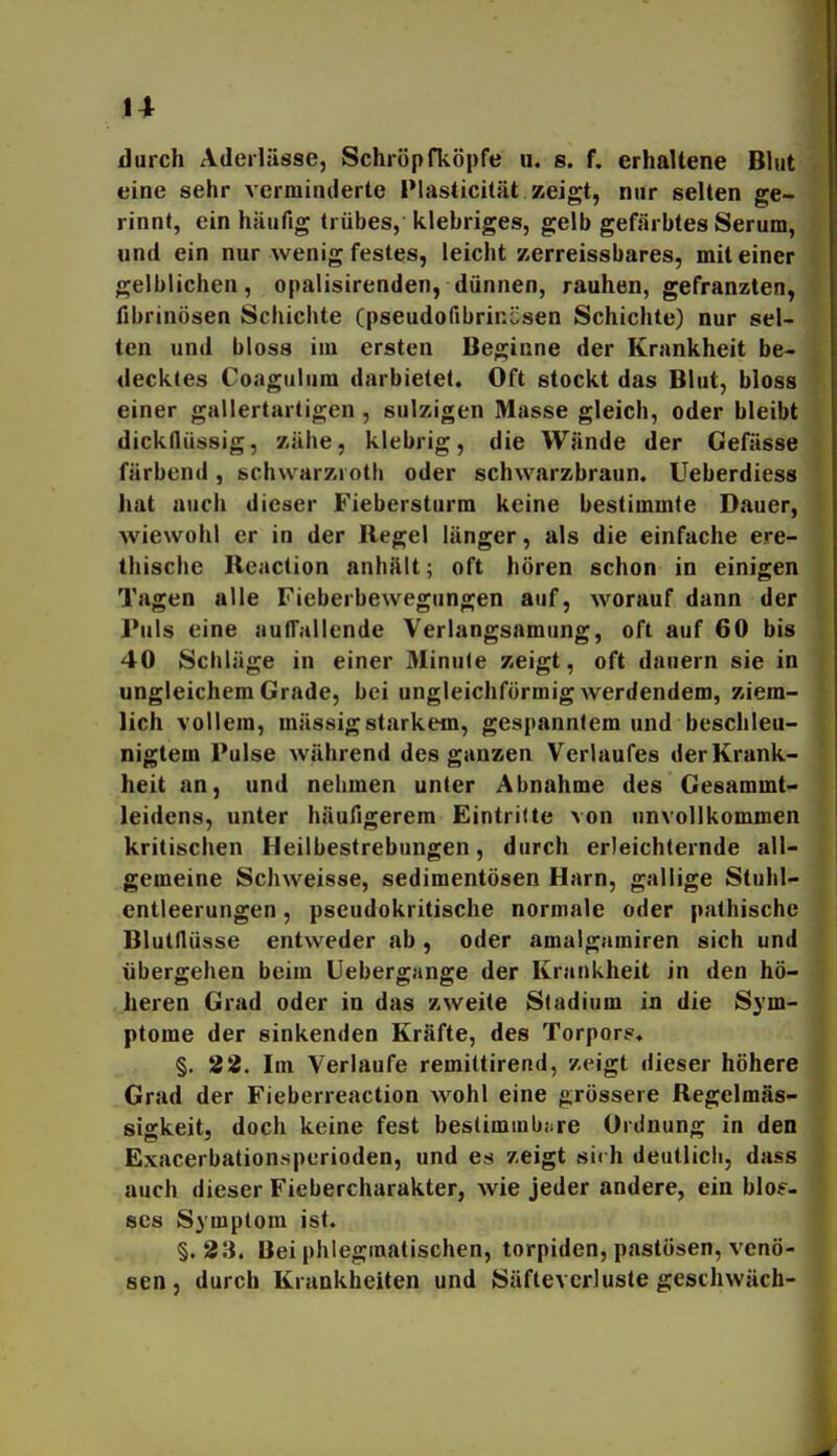 durch Aderlässe, Schröpfliöpfe u. s. f. erhaltene Bhit eine sehr verminderte Plasticität zeigt, nur selten ge- rinnt, ein häufig trübes, klebriges, gelb gefärbtes Serum, und ein nur wenig festes, leicht zerreissbares, mit einer gelblichen, opalisirenden, dünnen, rauhen, gefranzten, fibrinösen Schichte (pseudofibrinösen Schichte) nur sel- ten und bloss im ersten Beginne der Krankheit be- decktes Coagulum darbietet. Oft stockt das Blut, bloss einer gallertartigen, sulzigen Masse gleich, oder bleibt dickflüssig, zähe, klebrig, die Wände der Gefässe färbend, schwarzjoth oder schwarzbraun. Ueberdiess hat auch dieser Fiebersturm keine bestimmte Dauer, wiewohl er in der Regel länger, als die einfache ere- thische Rcaction anhält; oft hören schon in einigen Tagen alle Fieberbewegungen auf, worauf dann der Puls eine aufl'allende Verlangsamung, oft auf 60 bis 40 Schläge in einer Minute zeigt, oft dauern sie in ungleichem Grade, bei ungleichförmig werdendem, ziem- lich vollem, mässigstarkem, gespanntem und beschleu- nigtem Pulse während des ganzen Verlaufes der Krank- heit an, und nehmen unter Abnahme des Gesammt- leidens, unter häufigerem Eintritte von unvollkommen kritischen Heilbestrebungen, durch erleichternde all- gemeine Schweisse, sedimentösen Harn, gallige Stuhl- entleerungen , pseudokritische normale oder pathischc Blutflüsse entweder ab, oder amalgamiren sich und übergehen beim Uebergange der Krankheit in den hö- heren Grad oder in das zweite Stadium in die Sym- ptome der sinkenden Kräfte, des Torpors. §. 22. Im Verlaufe remittirend, zeigt dieser höhere Grad der Fieberreaction wohl eine grössere Regelmäs- sigkeitj doch keine fest beslimmb;ire Ordnung in den .Exacerbationsperioden, und es zeigt sii h deutlich, dass auch dieser Fiebercharakter, wie jeder andere, ein blos- ses Symptom ist. §. 23. Bei phlegmatischen, torpiden, pastösen, venö- sen, durch Krankheiten und Säftevcriuste gesthwäch-