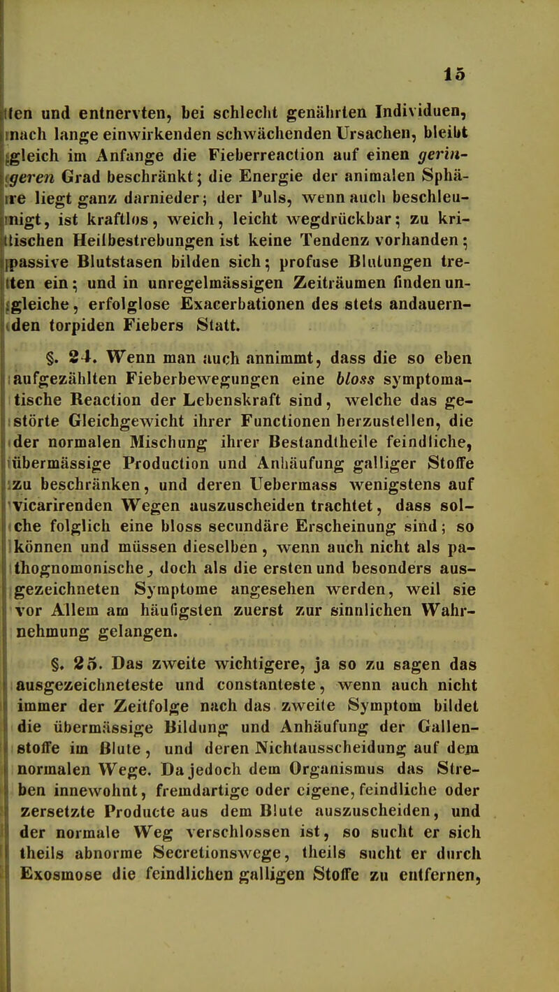 den und entnervten, bei schleclit genährten Individuen, mach lange einwirkenden schwächenden Ursachen, bleibt {gleich im Anfange die Fieberreaction auf einen gerin- geren Grad beschränkt; die Energie der animalen Sphä- rre liegt gan» darnieder; der Puls, wenn auch beschleu- snigt, ist kraftlos, weich, leicht wegdrückbar; zu kri- Itischen Heilbestrebungen ist keine Tendenz vorhanden ; 'ipassive Blutstasen bilden sich; profuse Blutungen tre- ten ein; und in unregelmässigen Zeiträumen finden un- gleiche, erfolglose Exacerbationen des stets andauern- den torpiden Fiebers Statt. §. 34. Wenn man auch annimmt, dass die so eben laufgezählten Fieberbewegungen eine bloss symptoma- tische Reaclion der Lebenskraft sind, welche das ge- Istörte Gleichgewicht ihrer Functionen herzustellen, die tder normalen Mischung ihrer Bestandtheile feindliche, iübermässige Production und Anhäufung galliger Stoffe izu beschränken, und deren Uebermass wenigstens auf ^vicarirenden Wegen auszuscheiden trachtet, dass sol- (Che folglich eine bloss secundäre Erscheinung sind; so Ikönnen und müssen dieselben, wenn auch nicht als pa- tthognomonische j doch als die ersten und besonders aus- igezeichneten Symptome angesehen werden, weil sie vor Allem am häufigsten zuerst zur sinnlichen Wahr- nehmung gelangen. §, 25. Das zweite wichtigere, ja so zu sagen das ausgezeichneteste und constanteste, wenn auch nicht immer der Zeitfolge nach das zweite Symptom bildet idie übermässige Bildung und Anhäufung der Gallen- letoife im Blute, und deren Nichtausscheidung auf deju ) normalen Wege. Da jedoch dem Organismus das Stre- ben innewohnt, fremdartige oder eigene, feindliche oder zersetzte Producte aus dem Blute auszuscheiden, und der normale Weg verschlossen ist, so sucht er sich theils abnorme SecretionsAvcge, theils sucht er durch Exosmose die feindlichen galligen Stoffe zu entfernen,