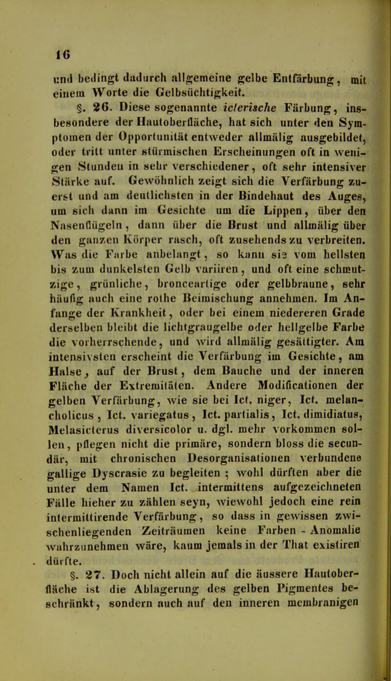 und bedingt dadurch allgemeine gelbe Entfärbung, mit einem Worte die Gelbsüchtigkeit. §. 26. Diese sogenannte icferische Färbung, ins- besondere der Hauloberfläche, hat sich unter den Sym- ptomen der Opportunität entweder allmälig ausgebildet, oder tritt unter stürmischen Erscheinungen oft in weni- gen Stunden in sehr verschiedener, oft sehr intensiver Stärke auf. Gewöhnlich zeigt sich die Verfärbung zu- erst und am deutlichsten in der Bindehaut des Auges, um sich dann im Gesichte um die Lippen, über den Nasenflügeln, dann über die Brust und allmälig über den ganzen Körper rasch, oft zusehends zu verbreiten. Was die Farbe anbelangt, so kann si3 vom hellsten bis zum dunkelsten Gelb variiren, und oft eine schmut- zige, grünliche, bronceartige oder gelbbraune, sehr häufig auch eine rothe Beimischung annehmen. Im An- fange der Krankheit, oder bei einem niedereren Grade derselben bleibt die lichtgraugelbe oder hellgelbe Farbe die vorherrschende, und wird allmälig gesättigter. Am intensivsten erscheint die Verfärbung im Gesichte, am Halse^ auf der Brust, dem Bauche und der inneren Fläche der Extremitäten. Andere Modificationen der gelben Verfärbung, wie sie bei Ict. niger, Ict. melan- cholicus , Ict. variegatus , Ict. parlialis, Ict. dimidiatus, Melasiclerus diversicolor u. dgl. mehr vorkommen sol- len, pflegen nicht die primäre, sondern bloss die secun- där, mit chronischen Desorganisationen verbundene gallige Dyscrasie zu begleiten ; wohl dürften aber die unter dem Namen Ict. intermitfens aufgezeichneten Fälle hieher zu zählen seyn, wiewohl jedoch eine rein intermittirende Verfärbung, so dass in gewissen ZAvi- schenliegenden Zeiträumen keine Farben - Anomalie wahrzunehmen wäre, kaum jemals in der That exisliren dürfte. §. 27. Doch nicht allein auf die äussere Hautober- fläche ist die Ablagerung des gelben Pigmentes be- schränkt , sondern auch auf den inneren membranigen