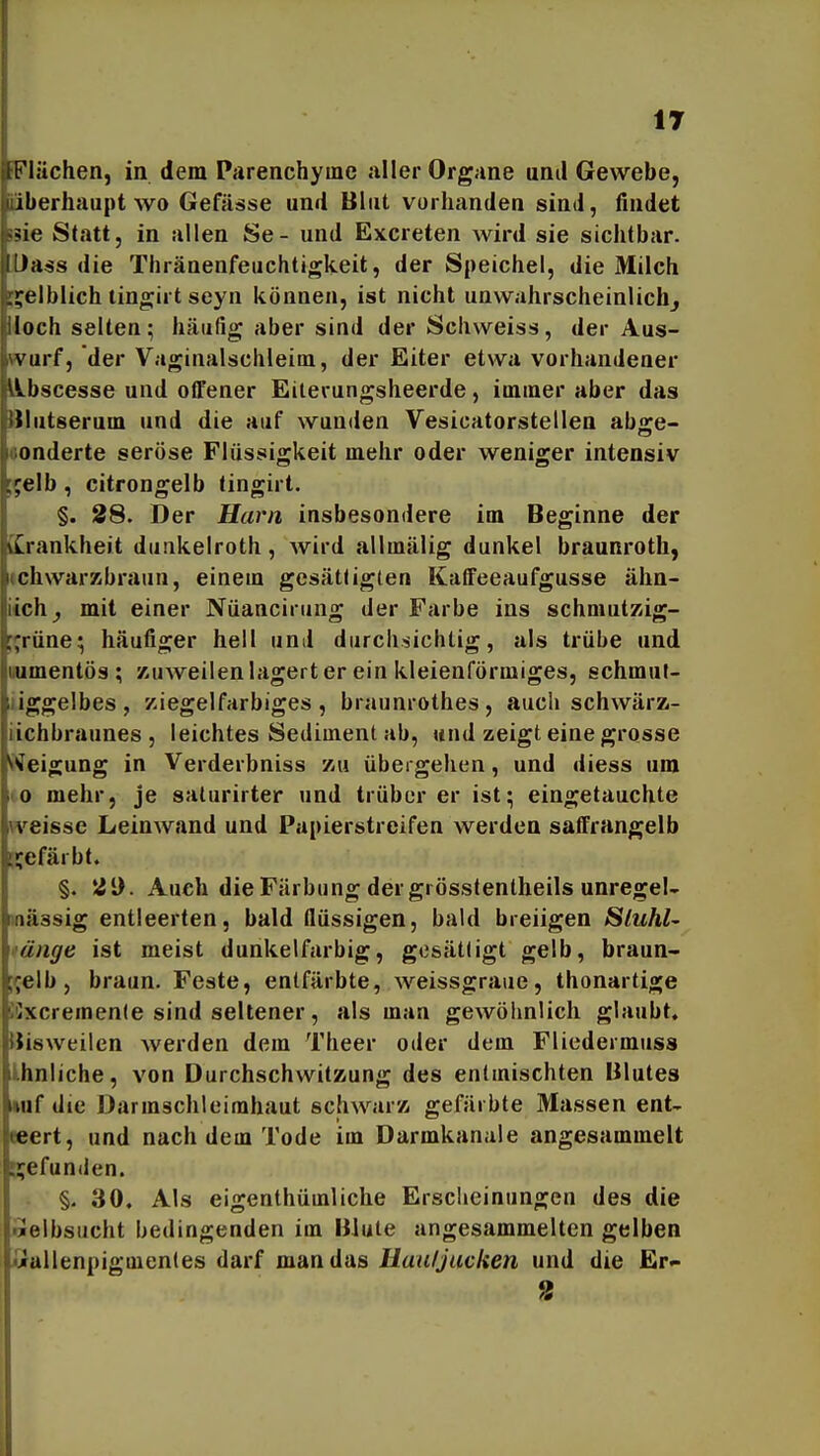 IT iFIächen, in dem Parenchyme aller Organe und Gewebe, überhaupt wo Gefässe und Blut vorhanden sind, findet 53ie Statt, in allen Se- und Excreten wird sie sichtbar. Da^s die Thränenfeuchtigkeit, der Speichel, die Milch !;?elblich tingirt seyn können, ist nicht unwahrscheinlich^ Hoch selten; häufig aber sind der Schweiss, der Aus- wurf, der Vaginalschleim, der Eiter etwa vorhandener übscesse und offener Eilerungsheerde, imtuer aber das Slutserum und die auf wunden Vesicatorstellen abge- «onderte seröse Flüssigkeit mehr oder weniger intensiv l^elb, citrongelb tingirt. §. 28. Der Harn insbesondere im Beginne der üLrankheit dunkelroth, Avird allmälig dunkel braunroth, (chwarsübraun, einem gesättigten Kaffeeaufgusse älin- iich^ mit einer Nüancirung der Farbe ins schmutKig- ;;rüne; häutiger heil und durcli-sichtig, als trübe und uumentös ; zuweilen lagert er ein kleienförmiges, schmut- liggelbes , y.iegelfarbiges , braunrothes, auch schwärz- iichbraunes , leichtes Sediment ab, und zeigt eine grosse Weigung in Verderbniss zu übergehen, und diess um to mehr, je saturirter und trüber er ist; eingetauchte weisse Leinwand und Papierstreifen werden saffrangelb n;efärbt. §. *Zi). Auch die Färbung der grösstentheils unregel- onässig entleerten, bald flüssigen, bald breiigen Sluhl- >'ünge ist meist dunkelfarbig, gtjsättigt gelb, braun- reib, braun. Feste, entfärbte, weissgraue, thonartige iSxcremente sind seltener, als man gewöhnlich glaubt, IJisweilen werden dem Theer oder dem Fliedermuss ihnliche, von Durchschwitzung des entmischten Blutes »af die Darmschleirahaut schwarz gefärbte Massen ent- eeert, und nach dem Tode im Darmkanale angesammelt Ejefunden. §. 30, Als eigenthümliche Erscheinungen des die Selbsucht bedingenden im Blute angesammelten gelben iUallenpigmentes darf man das Uaufjacken und die £r-