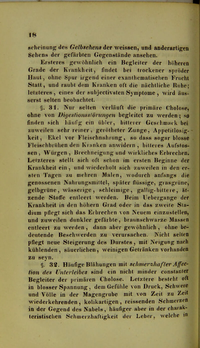 siiieinung des Gclhsehem der weissen, und anderartigen Sehens der gefärbten Gegenstände ansehen. Ersleres gewöhnlich ein Begleiter der höheren Grade der Krankheit, findet bei trockener spröder Haut, ohne Spur irgend einer exanthematischen Fnicht Statt, und raubt dem Kranken oft die nächtliche Ruhe; letzteres, eines der subjectivsten Symptome , wird äus- serst selten beobachtet. §. 31. Nur selten verläuft die primäre Cholose, ohne von Vigeslionsslörnngen begleitet zu werden; so finden sich liäiifg ein übler, bitlerer Ges(hn){uk bei zuweilen sehr reiner, gerötheter Zunge, Appetitlosig- keit, Ekel vor Fleischnahrung, so dass sogar blosse Fleischbrühen den Krnnken anwidern, bitteres Anfstos- sen , Würgen, Brechneigung und wirkliches Erbrechen, Letzteres stellt sich oft sclion im ersten Beginne der Krankheit ein, und wiederholt sich zuweilen in den er- sten Tagen zu mehren Malen, Avodurch anfangs die genossenen Nahrungsmittel, später flüssige, grasgrüne, gelbgrüne, wässerige, schleimige, gallig-bittere, ät- zende Stoffe entleert werden. Beim Uebergange der Krankheit in den höhern Grad oder in das zweite Sta- dium pllegt sich das Erbrechen von Neuem einzustellen, und zuweilen dunkler gefärbte, braunschwarze Massen entleert zu werden , dann aber gewöhnlich , ohne be- deutende Beschwerden zu verursachen. Nicht selten pflegt neue Steigerung des Durstes, mit Neigung nach kühlenden, säuerlichen, weinigen Getränken vorhanden zu seyn. §. 32. Häufige Blähungen mit .'?c/mte7*«Aa/7er Jy^<?c- tion des Unterleibes sind ein nicht minder constanter Begleiter der primären Cholose. Letztere besieht oft in blosser Spannung, dem Gefühle von Druck, Schwere und Völle in der Magengrube mit von Zeil zu Zeit wiederkehrenden, kolikartigen, reissenden Schmerzen in der Gegend des Nabels, häufiger aber in der charak- teristischen Schmerzhaftigkeit der Leber, welche in