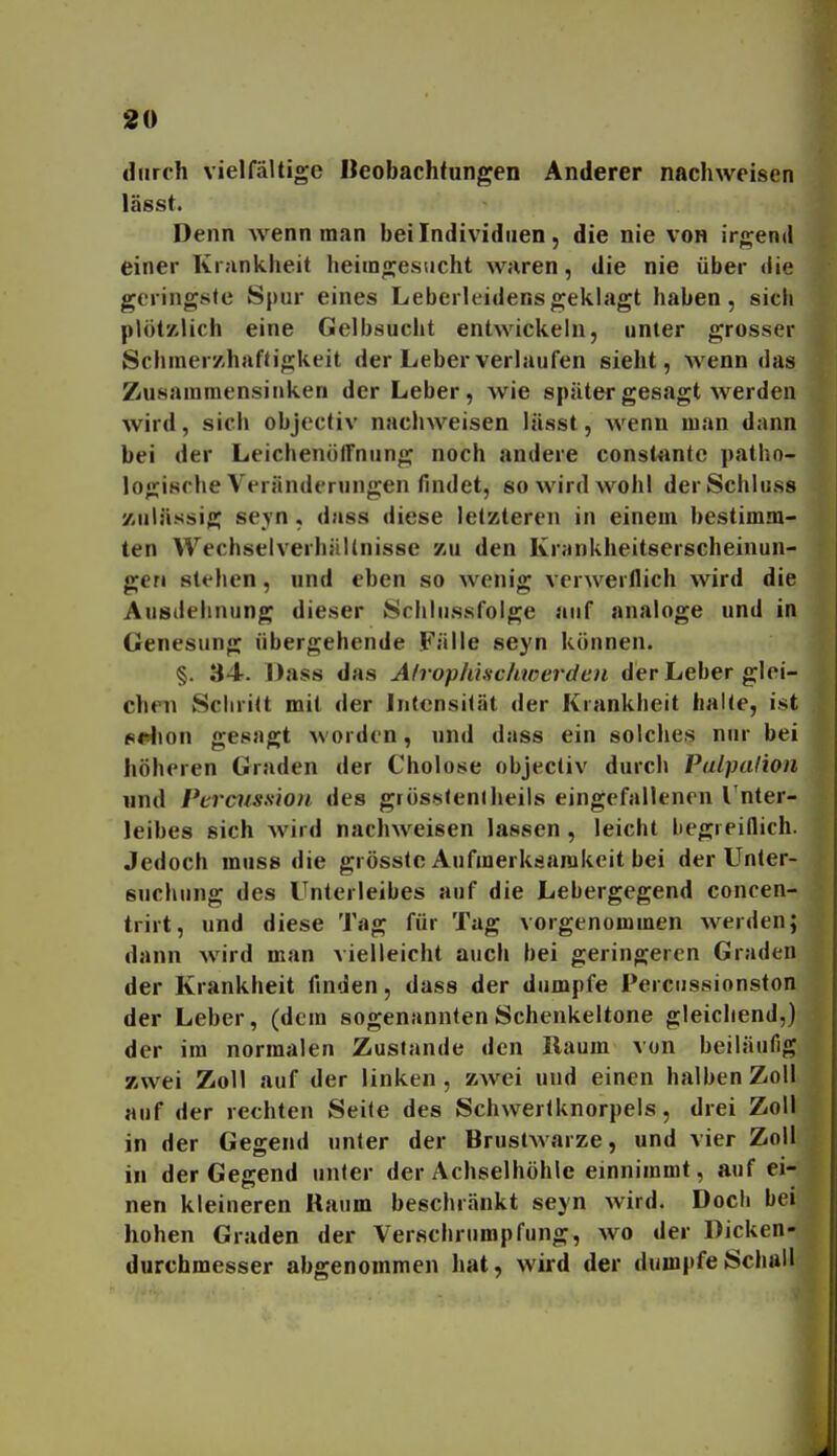 durch vielfältige Beobachtungen Anderer nachweisen lässt. Denn wenn man bei Individuen, die nie von ir'^end einer Kiankheit heimgesucht waren, die nie über <iie geringste Spur eines Leberleidens geklagt haben, sich plötzlich eine Gelbsucht entwickeln, unter grosser Schmer/.hafligkeit der Leber verlaufen sieht, wenn das Zusammensinken der Leber, wie später gesagt werden wird, sich objectiv nachweisen lässt, wenn man dann bei der Leichenöffnung noch andere const*intc patho- logische Veränderungen findet, 80 wird wohl derSchliiss zulässig se_\n , dass diese letzteren in einem bestimm- ten WechselverhäUnisse zu den Krankheitserscheinun- gcrt stehen, und eben so wenig verwerflich wird die Aiisilehnung dieser Schliissfolge auf analoge und in Genesung übergehende Fälle seyn können. §. 34. Dass das Afrophinchwei'den der Leber glei- chen Schritt mit der Intensität der Krankbeit halte, ist p«>lion gesagt worden, und dass ein solches nur bei höheren Graden der Cholose objectiv durch Palpalion und Pcrcnss'ion. des grössteniheils eingefallenen l'nter- leibes sich wird nachweisen lassen , leicht begreiflich. Jedoch muss die grösstc Aufmerksamkeit bei der Unter- suchung des Unterleibes auf die Lebergegend concen- trirt, und diese Tag für Tag vorgenommen Averden; dann wird man vielleicht auch bei geringeren Graden der Krankheit finden, dass der dumpfe Percussionston der Leber, (dem sogenannten Schenkeltone gleichend,) der im normalen Zustande den Raum von beiläufig zwei Zoll auf der linken , zwei und einen halben Zoll auf der rechten Seite des Schwertknorpels, drei Zoll in der Gegend unter der BrustAvarze, und vier Zoll in der Gegend unter der Achselhöhle einnimmt, auf ei- nen kleineren Baum beschränkt seyn wird. Docli bei hohen Graden der Verscbrumpfung, wo der Dicken- durchmesser abgenommen hat, wird der dumpfeScbail