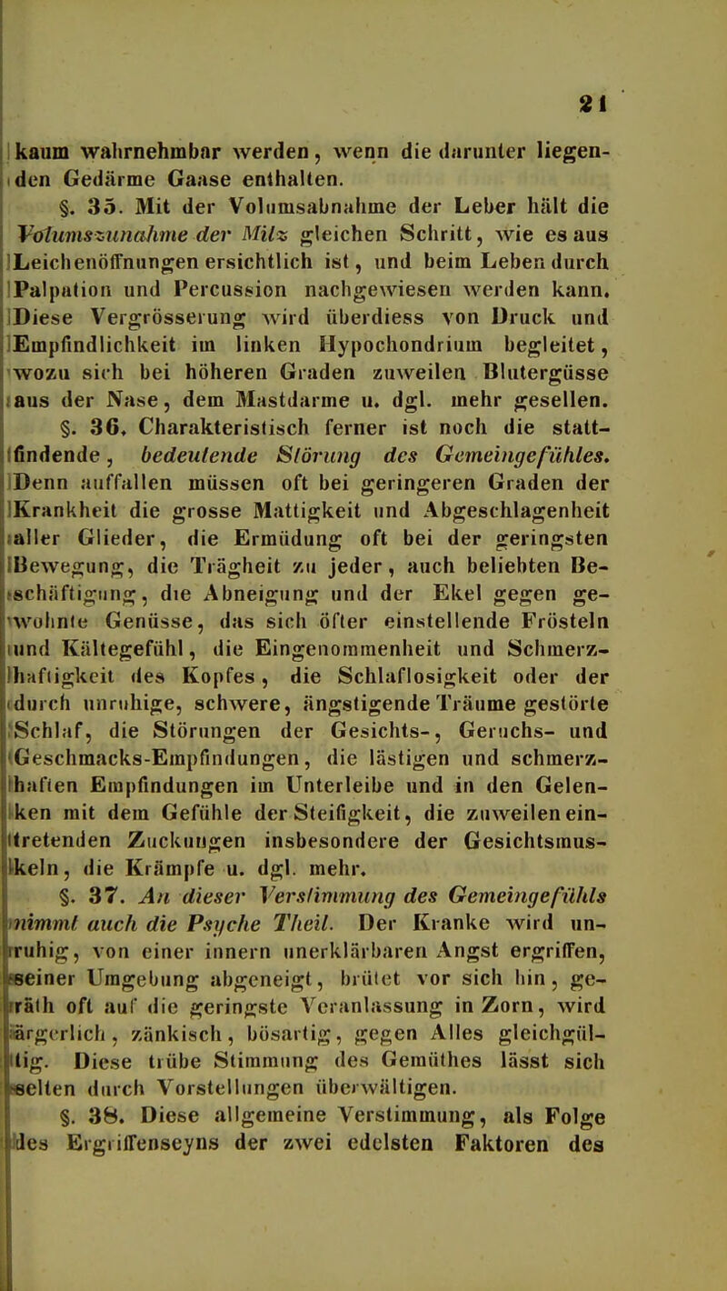 kaum wahrnehmbar werden, wenn die darunter liegen- den Gedärme Gaase enthalten. §. 35. Mit der Volumsabnahme der Leber hält die Votumszunalime der Milz gleichen Schritt, wie es aus JLeichenöffnungen ersichtlich ist, und beim Leben durch IPalpalion und Percussion nachgewiesen werden kann. IDiese Vergrösserung Avird überdiess von Druck und lEmpfindlichkeit im linken Hypochondrium begleitet, 'WOZU sich bei höheren Graden zuweilen Blutergüsse laus der Nase, dem Mastdarme u. dgl. mehr gesellen. §. 36. Charakteristisch ferner ist noch die statt- Ifindende, bedeutende Slörwig des Gemeingeßihles. IDenn auffallen müssen oft bei geringeren Graden der IKrankhcit die grosse Mattigkeit und Abgeschlagenheit laller Glieder, die Ermüdung oft bei der geringsten IBewegung, die Trägheit zu jeder, auch beliebten Be- »schäftigiing, die Abneigung und der Ekel gegen ge- iwolinle Genüsse, das sich öfter einstellende Frösteln iiind Kältegefühl, die Eingenommenheit und Schmerz- Jhaftigkeit «tes Kopfes, die Schlaflosigkeit oder der fdurch unruhige, schwere, ängstigende Träume gestörte ^Schlaf, die Störungen der Gesichts-, Geruchs- und (Geschmacks-Empfindungen, die lästigen und schmerz- khafien Empfindungen im Unterleibe und in den Gelen- tken mit dem Gefühle der Steifigkeit, die zuweilen ein- llretenden Zuckungen insbesondere der Gesichtsraus- Ifkeln, die Krämpfe u. dgl. mehr. §. 37. An dieser Verslimmung des Gemeingefühls mimml auch die Psyche Theil. Der Kranke wird un- rruhig, von einer innern unerklärbaren Angst ergriffen. Beiner Umgebung abgeneigt, brütet vor sich hin, ge- nrfilh oft auf <lie geringste Veranlassung in Zorn, wird Brgcrlich, zänkisch, bösartig, gegen Alles gleichgül- tig. Diese trübe Stimmung des Gemüthes lässt sich ■selten durch Vorstellungen überwältigen. §. 38. Diese allgemeine Verstimmung, als Folge ! ides Ergriffenseyns der zwei edelsten Faktoren des