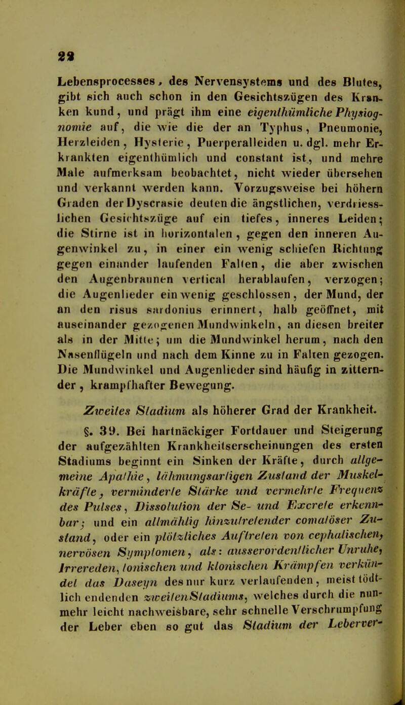 29 Lebensprocesses, des Nervensystftms und des Bliiles, gibt eich auch schon in den Gesichtszügen des Krsn- ken kund, und prägt ihm eine eigenlhümliche Physiog- nomie auf, die wie die der an Typhus, Pneumonie, Herzleiden, Hysferie, Puerperalleiden u.dgl. mehr Er- krankten eigenthümlich und constant ist, und mehre Male aufmerksam beobachtet, nicht Avieder übersehen und verkannt werden kann. Vorzugsweise bei höhern Graden derDyscrasie deuten die ängstlichen, verdriess- lichen Gesichtszüge auf ein tiefes, inneres Leiden; die Stirne ist in liurizontalen , gegen den inneren Au- genwinkel zu, in einer ein wenig schiefen Richtung gegen einander laufenden Falten, die aber zwischen den Augenbraunen verlical herablaufen, verzogen; die Augenlieder ein wenig geschlossen, der Mund, der an den risus sardonius erinnert, halb geöffnet, mit auseinander gezogenen Mundwinkeln, an diesen breiter als in der Mitte; um die Mundwinkel herum, nach den Nasenflügeln und nach dem Kinne zu in Falten gezogen. Die Mundwinkel und Augenlieder sind häufig in zittern- der , krampfhafter Bewegung. Zweites Sladium als höherer Grad der Krankheit, §. 39. Bei hartnäckiger Fortdauer und Steigerung der aufgezählten Krankheitserscheinungen des ersten Stadiums beginnt ein Sinken der Kräfte, durch allge- meine Apathie, lähmiingsarligen Zustand der Muskel' kräfte, verminderte Stärke und vermehrte Frequenz des Pulses, Dissotution der Se- und Excrefe erkenn-' hur; und ein allmählig hinzutretender comatöser Zu- stand, oder ein plötzliches Auftreten von cephatischen, nervösen Symptomen, als: ausserordentlicher Unruhe, Irrereden, tonischen und klonischen Krämpfen verkün- det das Daseyn des nur kurz verlaufenden, meist tödt- lich endenden zweitenStadiums, welches durch die nun- mehr leicht nachweisbare, sehr schnelle Verschrumpfung der Leber eben so gut das Stadium der Lebervef'