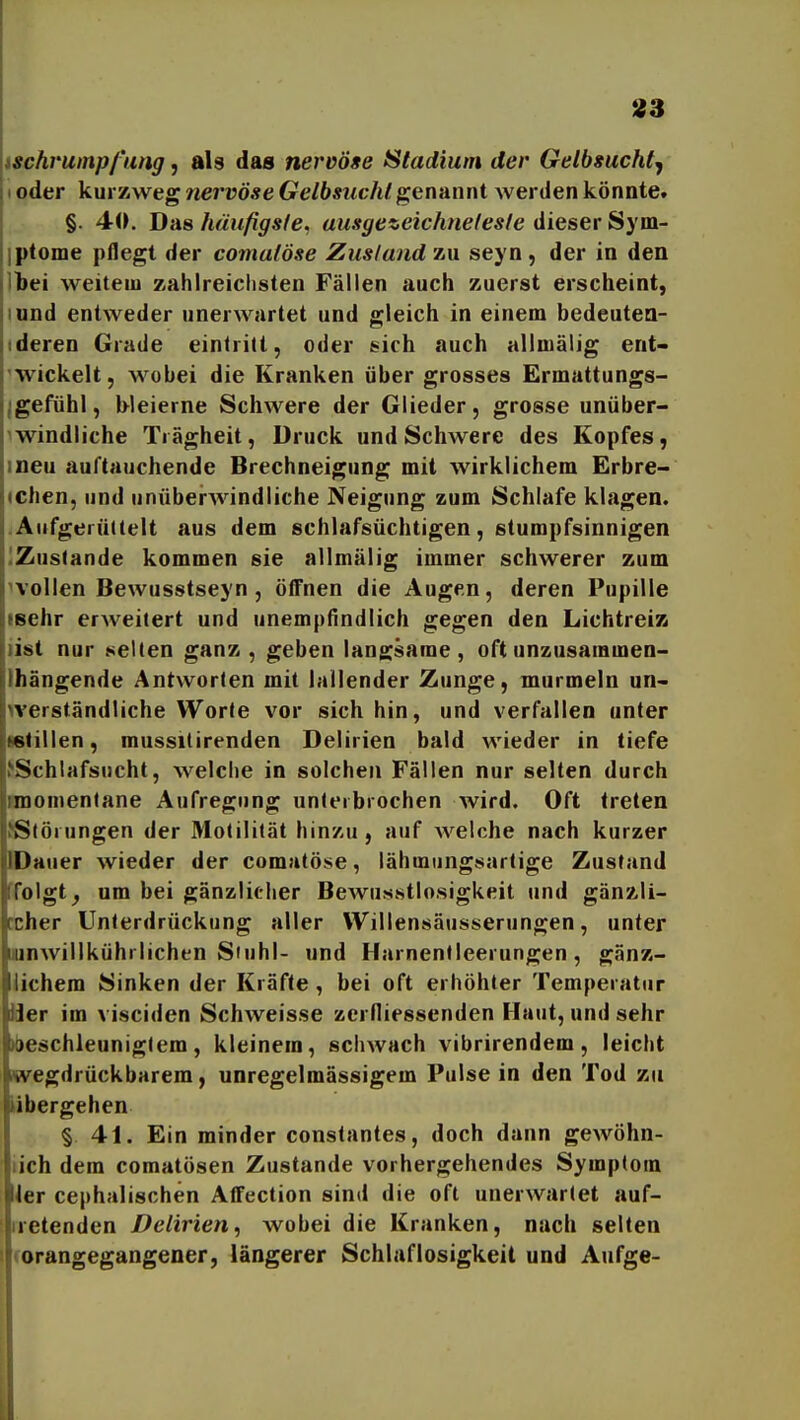 ischvumpl'iing, als das nervöse Stadium der Gelbsucht^ I oder kur 7iWeg nervöse Gelbsucht genannt werden könnte. §. 40. Das häufigsfe. ausgezeichtielesfe dieser Sym- iptome pflegt der comaföse Zusla?id zu seyn, der in den Ibei weitem zahlreichsten Fällen auch zuerst erscheint, lund entweder unerwartet und gleich in einem bedeutea- ideren Grade eintritt, oder sich auch allmälig ent- 'wickelt, wobei die Kranken über grosses Ermattungs- Igefühl, bleierne Schwere der Glieder, grosse unüber- iwindliche Trägheit, Druck und Schwere des Kopfes, ineu auftauchende Brechneigung mit wirklichem Erbre- ichen, und unüberwindliche Neigung zum Schlafe klagen. .Aufgerüttelt aus dem schlafsüchtigen, stumpfsinnigen IZuslande kommen sie allmälig immer schwerer zum ^vollen Bewusstseyn , öffnen die Augen, deren Pupille leehr erweitert und unempfindlich gegen den LichtreiK list nur netten ganz, geben langsame, oft unzusaramen- Ihängende Antworten mit lallender Zunge, murmeln un- verständliche Worte vor sich hin, und verfallen unter Mtillen, mussitirenden Delirien bald wieder in tiefe JSchlafsucht, welche in solchen Fällen nur selten durch momentane Aufregung unterbrochen wird. Oft treten ^Störungen der Motilität hinzu, auf welche nach kurzer DDauer wieder der comatöse, lähmiingsartige Zustand ffolgt^ um bei gänzlicher BcAvusstlosigkeit und gänzli- ccher Unterdrückung aller Willensäusserungen, unter lunwillkührlichen Siuhl- und Harnentleerungen, gänz- lichem Sinken der Kräfte, bei oft erhöhter Temperatur iJer im visciden Schweisse zerlliessenden Haut, und sehr »beschleunigtem, kleinem, schwach vibrirendem, leicht Kvegdrückbarem, unregelmässigem Pulse in den Tod zu «hergehen § 41. Ein minder constantes, doch dann gewöhn- lich dem comatösen Zustande vorhergehendes Symptom ler cephalischen Affection sind die oft unerwartet auf- tretenden Delirien, wobei die Kranken, nach selten corangegangener, längerer Schlaflosigkeit und Aufge-