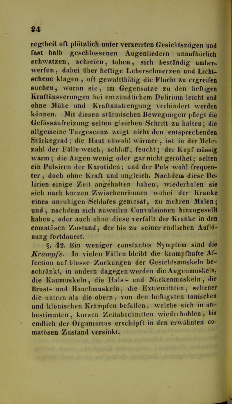 Ä4 regtheit oft plötzlich unter verzerrten Gesiclitezügen und fast halb geschlossenen Augenliedern unaufhörlich schwatzen, schreien, toben, sich beständig umher- werfen , dabei über heftige Leberschmer/i^n und Licht- scheue klagen , oft gewaltthätig die Fluchl zu ergreifen Buchen, woran sie, im Gegensatze zu den heftigen Kraftäusserungen bei enlz-ündiichem Delirium leicht und ohne Mühe und Kraftanstrengung verhindert werden können. Mit diesen siürinischen Bewegungen'pflegt die Gefässaufreizung seilen gleichen Schritt zu halten; die allgemeine Turgescenz zeigt nicht den entsprechenden Slärkegrad ; die Haut obwohl wärmer , ist in der Mehr- zahl der Fälle weich, schlaiT, feucht; der Kopf massig warm; die Augen wenig oder gar nicht geröthet; selten ein Pulsiren der Karotiden; und der Puls wohl frequen- ter, doch ohne Kraft und ungleich. Nachdem diese De- lirien einige Zeit angehalten haben, wiederholen sie sich nach kurzen Zwischenräumen wobei der Kranke eines unruliigen Schlafes geniesst, zu mehren Malen; und , nachdem sich zuweilen Convulsionen hinzugesellt haben, oder auch ohne diese verfällt der Kranke in den comatüsen Zustand, der bis zu seiner endlichen Auflö- sung fortdauert. §, 42. Ein weniger constanles Symptom sind die Krämpfe. In vielen Fällen bleibt die krampfhafte Af- fection auf blosse Zuckungen der Gesichtsmuskeln be- schränkt, in andern dagegen werden die Augenmuskeln, die Kaumuskeln, die Hals- und Nuckenmuskeln, die Brust- und Bauchmuskeln, die Extremitäten, seltener die untern als die obern , von den heftigsten tonischen und klonischen Krämpfen befallen, welche sich in un- bestimmten , kurzen Zeitabschnitten Aviederhohlen , bis endlich der Organismus erschöpft in den erwähnten co- matösen Zustand versinkt.