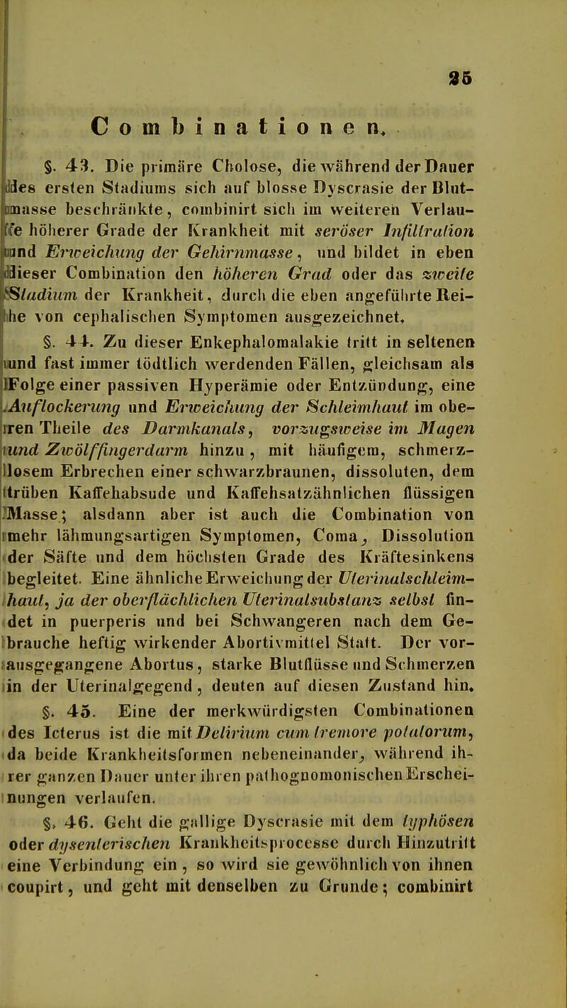 96 Combinationen, §. 43. Die primäre Cholose, die Avährend der Dauer Mes ersten Stadiums sich auf blosse Dyscrasie der Dlut- unasse beschränkte, coinbinirt sich im weiteren Verlau- fe höherer Grade der Krankheit mit seröser Infillralion und Eiiceiclmng der Gehirnmasse ^ und bildet in eben flieser Combination den höheren Grad oder das ztocile 8S/arfium der Krankheit, dtirci» die eben angeführteRei- ihe von cephalischen Symptomen ausgezeichnet« §. 4+. Zu dieser Enkephalomalakie tritt in seltenen uund fast immer tödtlich werdenden Fällen, gleichsam als DFolge einer passiven Hyperämie oder Entzündung, eine lAnflockerung und Erweichung der Schleimhaut im obe- iren Theile des Darmkanals, vorzugsiceise im Magen mnd Zwölffingerdarm hinzu, mit häufigem, schmerz- Uosem Erbrechen einer schwarzbraunen, dissoluten, dem Itrüben Kaffehabsude und KafTehsatzähnlichen flüssigen i?Masse; alsdann aber ist auch die Combination von rmehr lähmungsartigen Symptomen, Coraa^ Dissolution «der Säfte und dem höchsten Grade des Kräftesinkens Ibegleitet. Eine ähnliche Erweichung der Uterinalschleim- /haul, ja der oberßächlichen Uierinalsuhstanz selbst fin- det in puerperis und bei Schwangeren nach dem Ge- lbrauche heftig wirkender Abortivmitlel Statt. Der vor- tausgegangene Abortus, starke Bluiflüsse und Schmerzen lin der Uterinaigegend , deuten auf diesen Zustand hin. §. 45. Eine der merkwürdigsten Combinalionea 'des Icterus ist die mit Delirium cum tremore pofalorum, da beide Krankheitsformen nebeneinander^ während ih- rer ganzen Dauer unter ihren palhognomonischenErschei- mungen verlaufen. §, 46. Geht die gallige Dyscrasie mit dem typhösen oder dysenterischen Krankheitisprocesse durch Hinzutritt eine Verbindung ein, so wird sie gewöhnlich von ihnen coupirt, und geht mit denselben zu Grunde; combiairt