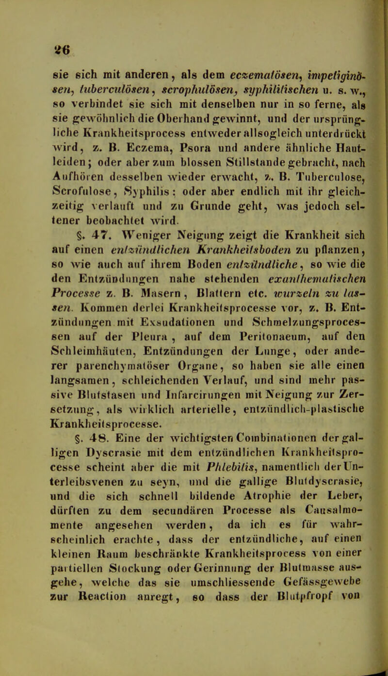 46 sie sich mit anderen, als dem eczeniafösen, impeliginö- 9671-, tuberculösen, scrophulösen, syphilitischen u. s. w., 80 verbindet sie sich mit denselben nur in so ferne, als sie ^eAvöhnlich die Oberhand ojewinnt, und der ursprüng- liche Krankheitsprocess entweder allsogleich unterdrückt wird, z. B. Eczema, Psora und andere ähnliche Haut- leiden; oder aber zum blossen Stillstande gebracht, nach Aufhören desselben wieder erwacht, z. B. Tuberculose, Scrofulose, »Syphilis: oder aber endlich mit ihr gleich- zeitig verlauft und zu Grunde geht, Avas jedoch sel- tener beobachtet wird. §. 47. Weniger Neigung zeigt die Krankheit sich auf einen erifzundliehen Krankheilsboden zu pflanzen, so wie auch atif ihrem Boden entzündliche^ so wie die den Entzündungen nahe stehenden exunthemutischen Processe z. B. Masern, Blattern etc. wurzeln zu las- sen. Kommen derlei Krankheilsprocesse vor, z. B. Ent- zündungen mit E.VMudationen und Schmel/ungsproces- sen auf der Pleura , auf dem Peritonaeum, auf den Schleimhäuten, Entzündungen der Lunge, oder ande- rer parenchymatöser Organe, so haben sie alle einen langsamen, schleichenden Verlauf, und sind mehr pas- sive Blutstasen und Infarcirungen mit Neigung zur Zer- setzung, als wirklich arterielle, enizündlicli-plastische Krankheitsprocesse. §. 48. Eine der wichtigsten Combinationen der gal- ligen Dyscrasie mit dem entzündlichen Krankheilspro- cesse scheint aber die mit Phlebitis, namentlicli der Un- terleibsvenen zu seyn, und die gallige Blutdyscrasie, lind die sich schnell bildende Atrophie der Leber, dürften zu dem secuodären Processe als Causalrao- mente angesehen werden, da ich es für wahr- scheinlich erachte, dass der entzündliche, auf einen kleinen Raum beschränkte Krankheitsprocess von einer partiellen Stockung oder Gerinnung der Biulraasse aus- gehe, welche das sie umschliessende Gefässgewebe zur Reaclion anregt, so dass der Bliitpfropf von