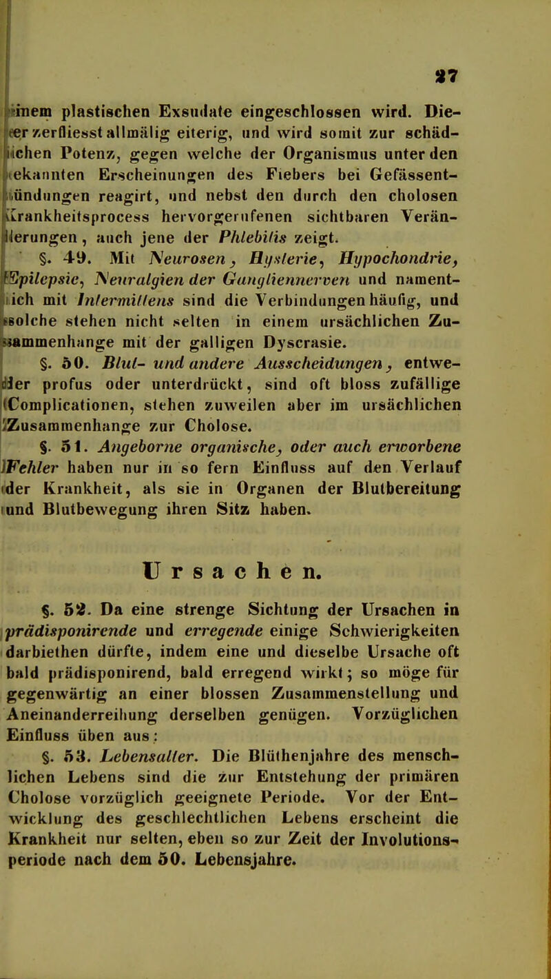 97 ünem plastischen Exsutiate eingeschlossen wird. Die- ee;r xerflie»st allmälig eiterig, und wird somit zur schäd- lichen Potenz, gegen welche der Organismus unter den tekaiinten Erscheinungen des Fiebers bei Gefässent- iündungen reagirt, und nebst den durch den cholosen LLrankheifsprocess hervorgerufenen sichtbaren Verän- derungen , auch jene der Phlebilis zeigt. §. 49. Mit I\^eurosen y Hifulerie^ Hypochondrie, ^pilcpsic^ Neuralgien der Gangliennerven und nament- lich mit Inlermillens sind die Verbindungen häufig, und »olche stehen nicht selten in einem ursächlichen Zu- •^mmenhange mit der galligen Dyscrasie. §. 50. Blut- und andere Ausscheidungen, entwe- cJer profus oder unterdrückt, sind oft bloss zufällige (Complicationen, stehen zuweilen aber im ursächlichen ^Zusammenhange zur Cholose. §.51. Angehorne organische, oder auch erworbene Wehler haben nur in so fern Einfluss auf den Verlauf rder Krankheit, als sie in Organen der Blutbereitung lund Blutbewegung ihren Sitz haben. Ursachen. §. 5Ä. Da eine strenge Sichtung der Ursachen in prädisponirende und erregende einige Schwierigkeiten darbiethen dürfte, indem eine und dieselbe Ursache oft bald prädisponirend, bald erregend wirkt; so möge für gegenwärtig an einer blossen Zusammenstellung und Aneinanderreihung derselben genügen. Vorzüglichen Einfluss üben aus: §. 53. Lebensaller. Die Blüthenjahre des mensch- lichen Lebens sind die zur Entstehung der primären Cholose vorzüglich geeignete Periode. Vor der Ent- wicklung des geschlechtlichen Lebens erscheint die Krankheit nur selten, eben so zur Zeit der Involutions- periode nach dem 50. Lebensjahre.