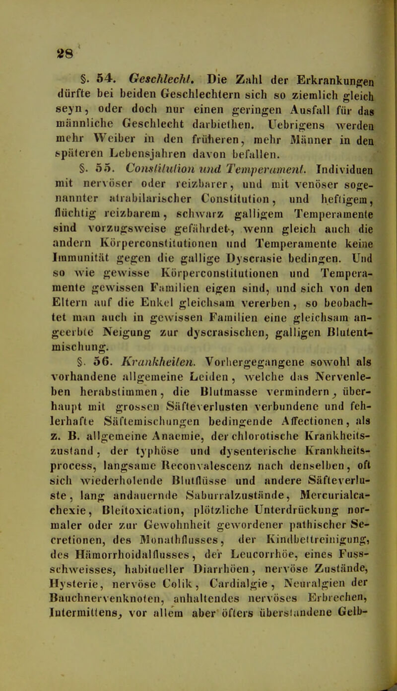 §. 54. Geschlecht, Die Zahl der Erkrankungen dürfte bei beiden Geschlechtern sich so ziemlich gleich seyn, oder doch nur einen geringen Ausfall für dag männliche Geschlecht darbielhen. Uebrigens werden mehr Weiber in den frülieren, mehr Männer in den späteren Lebensjahren davon befallen. §. oo. ConslUiilion und Temperament. Individuen mit nervöser oder reizbarer, und mit venöser soge- nannter alrabilarischer Constitution, und hefligem, flüchtig reizbarem, schwarz galligem Temperamente sind vorzugsweise gefährdet-, wenn gleich auch die andern Körperconstitutionen und Temperamente keine Immunität gegen die gullige Dyscrasie bedingen. Und so wie gewisse Körperconstitutionen und Tempera- mente gewissen Familien eigen sind, und sich von den Eltern auf die Enkel gleichsam vererben, so beobach- tet man auch in gewissen Familien eine gleichsam an- geerble Neigung zur dyscrasischen, galligen Blutent- mischung. §. 56. Krankheiten. Vorhergegangene sowohl als vorhandene allgemeine Leiden , welche das Nervenle- ben herabstimmen, die Blutmasse vermindern ^ über- haupt mit grossen Säfteverluslen verbundene und feh- lerhafte Säftemischungen bedingende AlTectionen, als z. B. allgemeine Anaemie, der chlorotische Krankheits- zusfand, der typhöse und dysenterische Krankheits- process, langsame Beconvalescenz nach denselben, oft sich wiederholende Bluiflüsse und andere Säfteverlu- ste, lang andauernde Saburralzustände, Mercurialca- chexie, Bleitoxic.ilion, plötzliche Unterdrückung nor- maler oder zur Gewohnheit gCAVordener pathischer Se- cretionen, des Monalhflusses, der Kindbettreinigung, des Hämorrhoidaltlusses, der Leucorrhöe, eines Fuss- schweisses, habitueller Diarrhöen, nervöse Zustände, Hysterie, nervöse Colik, Cardialgie, Neuralgien der Bauchnervenknolen, anhaltendes nervöses Erbrechen, latermiltens^ vor allem aber öfters übersiandene Gelb-