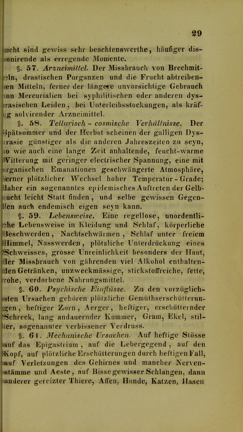 racht sind gewiss sehr beachtensAverlhe, häufiger dis- iconirende als erieg;ende Momente. §, 57. ArznehnilleL Der Missbrauch von Brechmit- !jln, drastischen Purganzen und die Frucht abtreiben- een Mitteln, ferner der längere unvorsichtige Gebrauch «on Mercurialien bei syphilitischen oder anderen dys- rrasischen Leiden, bei Unterleibsstockungen, als kräf- ijg solvirender Arzneimittel. §. 58. Tellurisch - cosmische Verhällnisse. Der i^pätsommer und der Herbst scheinen der galligen Dys- rrasie günstiger als die anderen Jahreszeilen zu seyn, eo wie auch eine lange Zeit anhaltende, feucht-warme Witterung mit geringer electrischer Spannung, eine mit »rganischen Emanationen geschwängerte Atmosphäre, eerner plötzlicher Wechsel hoher Temperatur - Grade; Ilaher ein sogenanntes epidemisches Auftreten der Gelb- lucht leicht Statt tinden, und selbe gewissen Gegen- den auch endemisch eigen seyn kann. §. 59. Lebensioeise. Eine regellose, unordentli- ;bhe Lebensweise in Kleidung und Schlaf, körperliche Beschwerden, Nachtschwärmen , Schlaf unter freiem Himmel, Nasswerden, plötzliche Unterdrückung eines Schweisses, grosse Unreinlichkeit besonders der Haut, Her Missbrauch von gährenden viel Alkohol enlhalten- fclen Getränken, unzweckmässige, slickstofFreiche, fette, Tohe, verdorbene Nahrungsmittel. §. 60. Psychische Einflüsse. Zu den vorzüglich- B<en Ursachen gehören plötzliche Gemülhserschütlerun- S^en, heftiger Zorn, Aerger, heftiger, erschütternder Schreck, lang andauernder Kummer, Gram, Ekel, stil- ler, sogenannter verbissener Verdruss. §. 6 1. Mechdnische Ursachen. Auf heftige Stösse wuf das Epigaslrium , auf die Lebergegend , auf den Kopf, auf plötzliche Erschütterungen durch heftigen Fall, «uf Verletzungen des Gehirnes untl mancher NerAcn- nstämme und Aeste^ auf Hisse gewisser Schlangen, dann «anderer gereizter Thiere, Affen, Hunde, Katzen, Ihusen