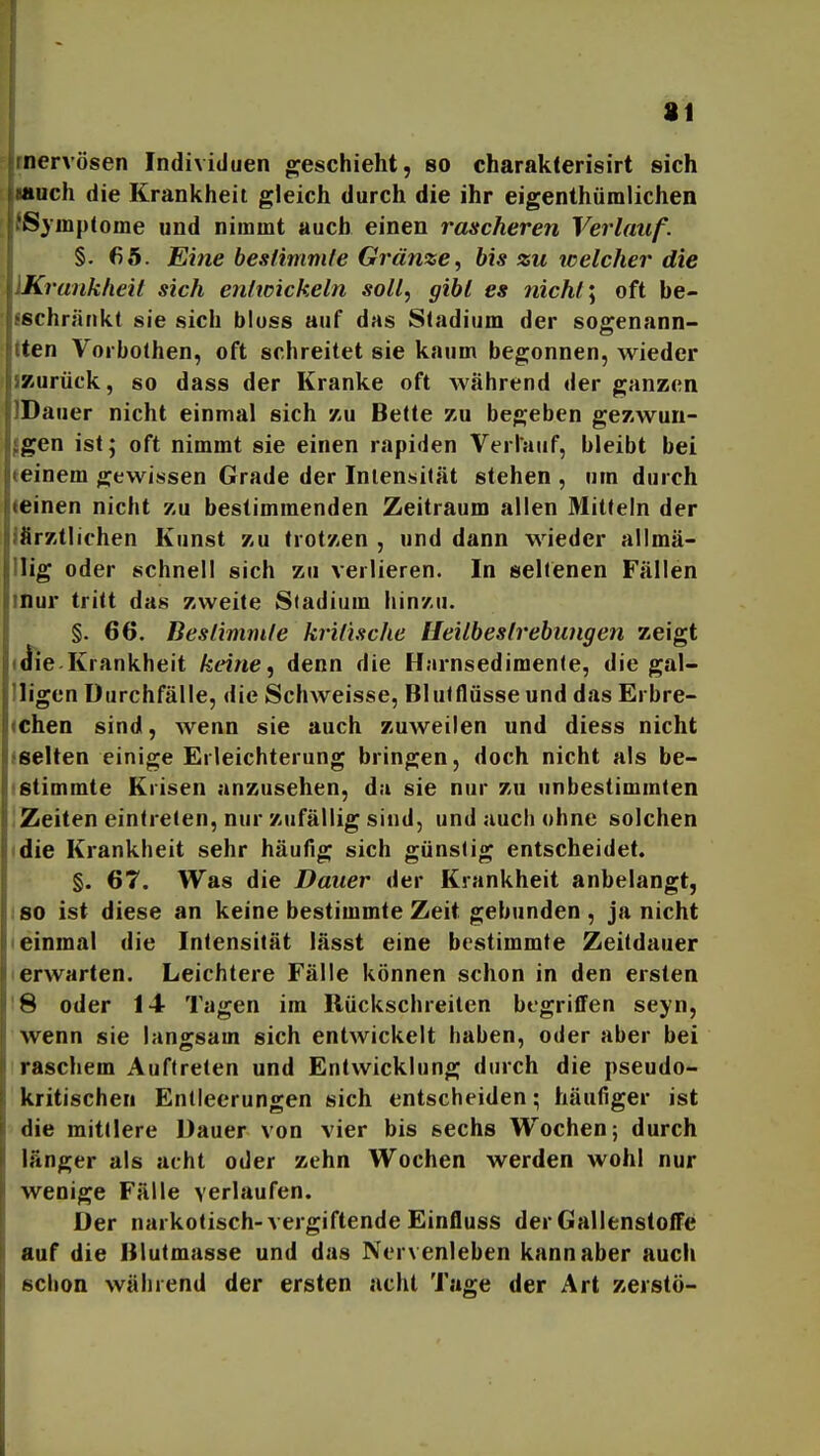 81 inervösen Individuen g^eschieht, so charak(erisirt sich much die Krankheit gleich durch die ihr eigenthüralichen [ fSyinptome und nimmt auch einen rascheren Verlauf. §. 65. Eine bestimmle Gränze, bis zu icelcher die Krankheit sich entioickeln soll, gibl es nicht \ oft be- ifichrätikt sie sich bloss auf das Sladium der sogenann- tten Vorbolhen, oft schreitet sie kaum begonnen, wieder iKurück, so dass der Kranke oft während der ganzen IDauer nicht einmal sich zu Bette zu begeben gezwun- fgen ist; oft nimmt sie einen rapiden Verlauf, bleibt bei teinem gewissen Grade der Intensität stehen , um durch (einen nicht zu bestimmenden Zeitraum allen Mitteln der ifirztlichen Kunst zu trotzen , und dann wieder allmä- llig oder schnell sich zu verlieren. In seltenen Fällen inur tritt das zweite Sladium hinzu. §. 66. Beslimm/e kritische Heilbestrebungen zeigt (ttie Krankheit keine ^ denn die Harnsedimenle, die gal- lligen Durchfälle, die Schweisse, Blutfliisseund das Erbre- (chen sind, wenn sie auch zuweilen und diess nicht fselten einige Erleichterung bringen, doch nicht als be- istimmte Krisen anzusehen, da sie nur zu unbestimmten iZeiten eintreten, nur zufällig sind, und auch ohne solchen • die Krankheit sehr häufig sich günstig entscheidet. §. 67. Was die Dauer der Krankheit anbelangt, ISO ist diese an keine bestimmte Zeit gebunden, ja nicht (einmal die Intensität lässt eine bestimmte Zeitdauer I erwarten. Leichtere Fälle können schon in den ersten !8 oder 14 Tagen im Rückschreiten begrififen seyn, wenn sie langsam sich entwickelt haben, oder aber bei raschem Auftreten und Entwicklung durch die pseudo- kritischen Entleerungen sich entscheiden; häufiger ist die mittlere Dauer von vier bis sechs Wochen; durch länger als acht oder zehn Wochen werden wohl nur wenige Fälle verlaufen. Der narkotisch-vergiftende Einfluss der GallenstofFe auf die ßlutmasse und das Nervenleben kann aber auch schon während der ersten acht Tage der Art zerstö-
