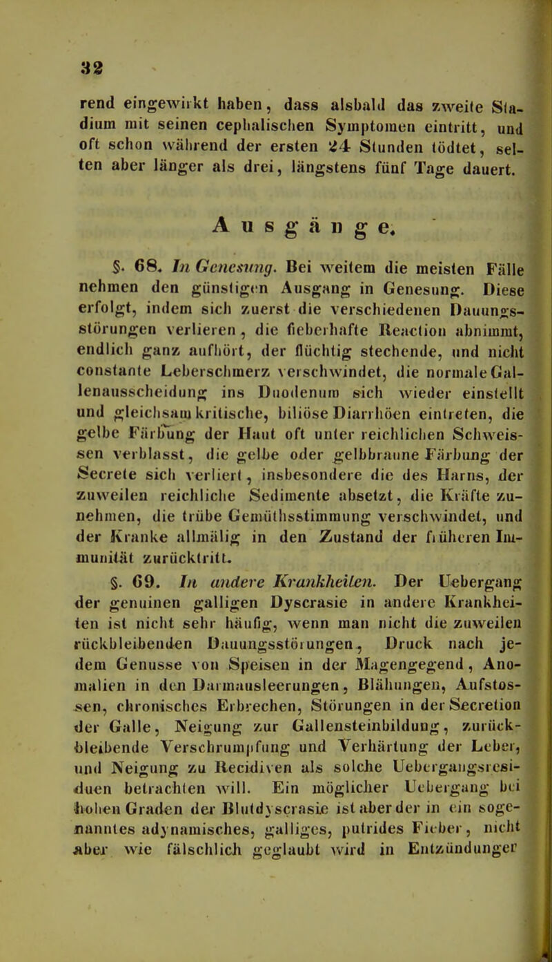 33 rend eingewirkt haben, dass alsbald das zweite Sla- dium mit seinen cepbalisclien Symptomen eintritt, und oft schon während der ersten Ü4 Stunden (ödtet, sel- ten aber länger als drei, längstens fünf Tage dauert. Ausgänge, §. 68« In Genesimg. Bei weitem die meisten Fälle nehmen den günstigrn Ausgang in Genesung. Diese erfolgt, indem sich zuerst die verschiedenen Dauunos- störungen verlieren, die fieberhafte Reac(ion abnimmt, endlich ganz aufhört, der flüchtig stechende, und nicht constante Leberschmerz verschwindet, die normale Gal- lenausscheidiing ins Duodenum sich wieder einstellt und gleichsam kritische, biliöse Diarrhöen eintreten, die gelbe Färlning der Haut oft unter reichlichen Schweis- sen verblasst, die geihe oder gelbbraune Färbung der Secrele sich verliert, insbesondere die des Harns, der zuweilen reichliche Sedimente absetzt, die Kräfte zu- nehmen, die trübe Gemüthsstimmung verschwindet, und der Kranke allmälig in den Zustand der früheren Im- munität zurücktritt. §. 69. In andere KrankheiLen. Der Uebergang der genuinen galligen Dyscrasie in andere Krankhei- ten ist nicht sehr häufig, wenn man nicht die zuweilen rückbleihenden Dauungsstörungen, Druck nach je- dem Genüsse von Speisen in der Magengegend, Ano- malien in den Darmausleerungen, Blähungen, A.ufstos- sen, chronisches Erbrechen, Störungen in derSecrelion der Galle, Neigung zur Gallensteinbildung, zurück- bleibende Verschrum|ifung und Verhärtung der Leber, und Neigung zu Recidiven als solche Uebergaiigsresi- duen betrachten will. Ein möglicher Uebergang bei liohen Graden der Bluld} scrasie ist aber der in ein soge- nanntes adynamisches, galliges, putrides Fieber, nicht jibei- wie fälschlich geglaubt v»^ird in Entzündunger