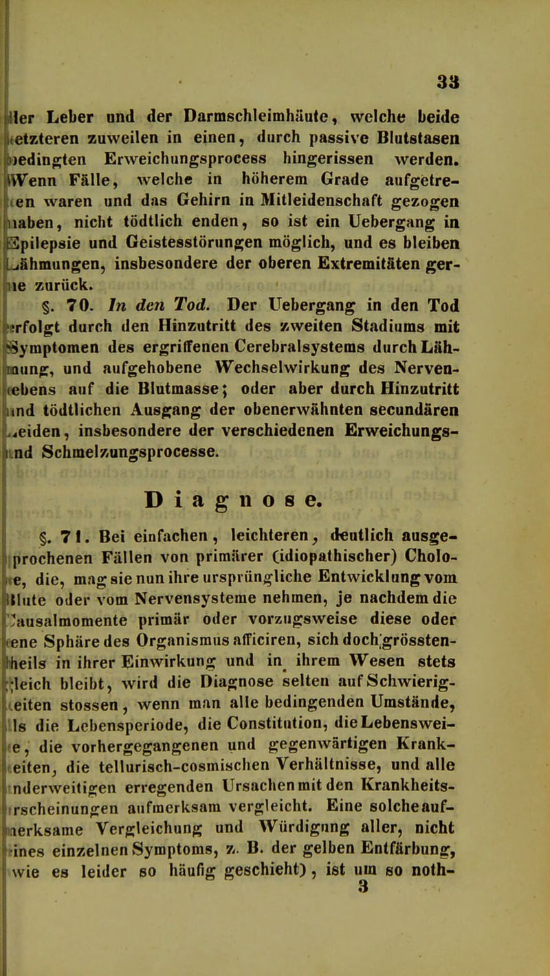 Her Leber ond der Darmschleimhäute, welche beide letzteren zuweilen in einen, durch passive Blutstasen oedingten Erweichungsprocess hingerissen werden. iWenn Fälle, welche in höherem Grade aufgietre- (en waren und das Gehirn in Mitleidenschaft gezogen laaben, nicht tödtlich enden, so ist ein Uebergang in Spilepsie und Geistesstörungen möglich, und es bleiben iiighmungen, insbesondere der oberen Extremitäten ger- ne zurück. §. 70. In den Tod. Der Uebergang in den Tod «rfolgt durch den Hinzutritt des zweiten Stadiums mit Symptomen des ergriffenen Cerebralsystems durch Läh- mung, und aufgehobene Wechselwirkung des Nerven- eebens auf die Blutmasse; oder aber durch Hinzutritt und tödtlichen Ausgang der obenerwähnten secundären .^eiden, insbesondere der verschiedenen Erweichungs- md Schmelzungsprocesse. Diagnose. §. 71. Bei einfachen, leichteren, d€ntlich ausge- (prochenen Fällen von primärer (idiopathischer) Cholo- te, die, mag sie nun ihre ursprüngliche Entwicklung vom IMute oder vom Nervensysteme nehmen, je nachdem die yausalmomente primär oder vorzugsweise diese oder eene Sphäre des Organismus afficiren, sich doch grössten- teils in ihrer Einwirkung und in_ ihrem Wesen stets gleich bleibt, Avird die Diagnose selten auf Schwierig- leiten stossen, wenn man alle bedingenden Umstände, Iis die Lebensperiode, die Constitution, die Lebenswei- te, die vorhergegangenen und gegenwärtigen Krank- teiten^ die tellurisch-cosmischen Verhältnisse, und alle rnderweitigen erregenden Ursachen mit den Krankheits- »rscheinungen aufmerksam vergleicht. Eine solche auf- merksame Vergleichung und Würdigung aller, nicht tines einzelnen Symptoms, z. B. der gelben Entfärbung, wie es leider so häufig geschieht), ist um so noth-