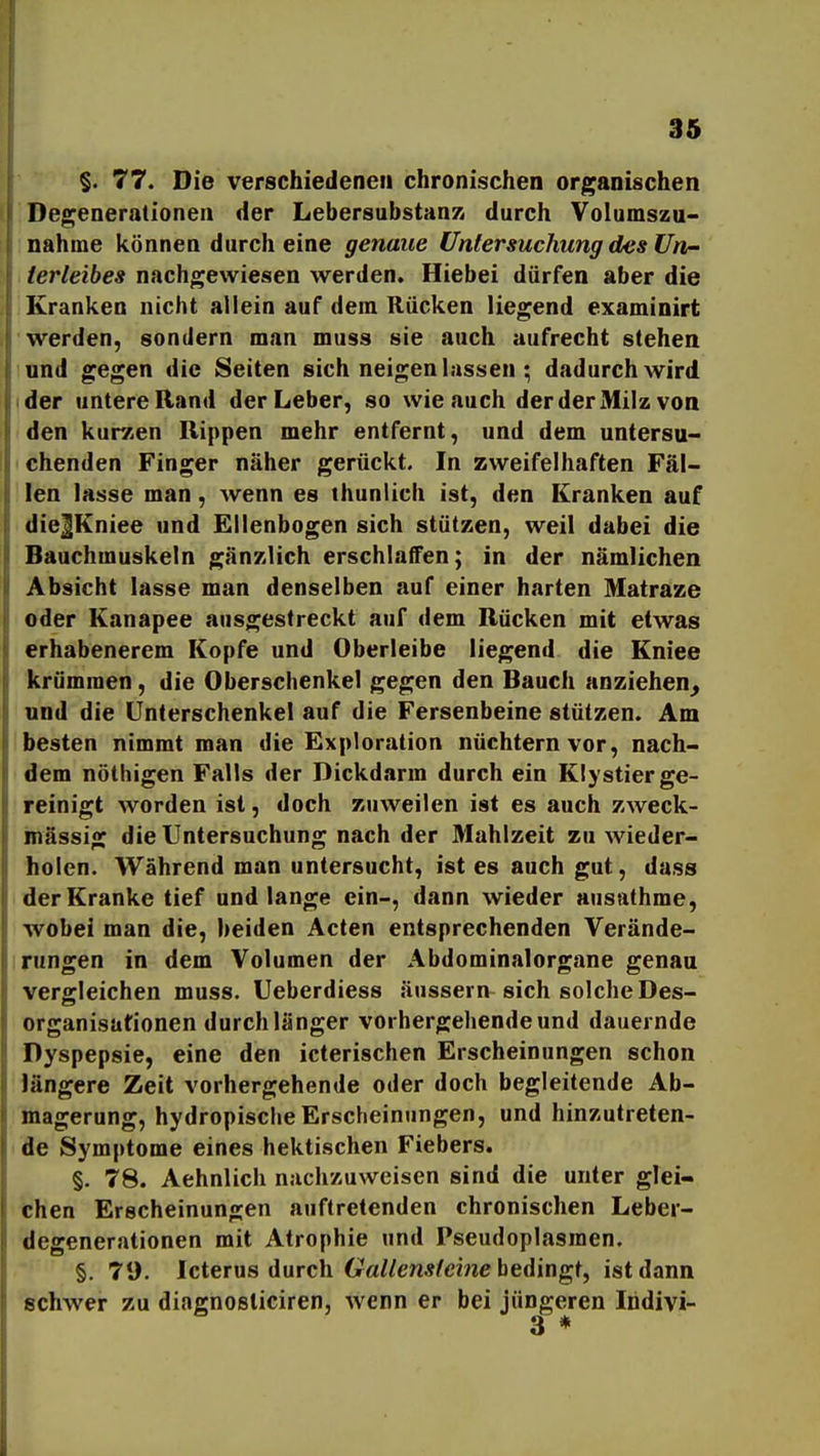 §. 77. Die verschiedene» chronischen organischen Degenerationen der LebersubstanK durch Volumszu- nahme können durch eine genaue Untersuchung des Un- terleibes nachgewiesen werden. Hiebei dürfen aber die Kranken nicht allein auf dem Rücken liegend examinirt werden, sondern man muss sie auch aufrecht stehen und gegen die Seiten sich neigen lassen ; dadurch wird ider untere Rand der Leber, so wie auch der der Milz von den kurzen Rippen mehr entfernt, und dem untersu- chenden Finger näher gerückt. In zweifelhaften Fäl- len lasse man, wenn es thunlich ist, den Kranken auf dieJKniee und Eilenbogen sich stützen, weil dabei die Bauchmuskeln gänzlich erschlaffen; in der nämlichen Absicht lasse man denselben auf einer harten Matraze oder Kanapee ausgestreckt auf dem Rücken mit etwas erhabenerem Kopfe und Oberleibe liegend die Kniee krümmen, die Oberschenkel gegen den Bauch anziehen^ und die Unterschenkel auf die Fersenbeine stützen. Am besten nimmt man die Exploration nüchtern vor, nach- dem nöthigen Falls der Dickdarm durch ein Klystier ge- reinigt worden ist, doch zuweilen ist es auch zweck- mässig die Untersuchung nach der Mahlzeit zu wieder- holen. Während man untersucht, ist es auch gut, dass der Kranke tief und lange ein-, dann wieder ausathme, wobei man die, beiden Acten entsprechenden Verände- rungen in dem Volumen der Abdominalorgane genau verffleichen muss. Ueberdiess äussern sich solche Des- Organisationen durch länger vorhergehende und dauernde Dyspepsie, eine den icterischen Erscheinungen schon längere Zeit vorhergehende oder doch begleitende Ab- magerung, hydropische Erscheinungen, und hinzutreten- de Symptome eines hektischen Fiebers. §. 78. Aehnlich nachzuweisen sind die unter glei- chen Erscheinungen auftretenden chronischen Leber- degenerationen mit Atrophie und Pseudoplasmen. §. 79. Icterus durch 6raZ/ew*l'cme bedingt, ist dann schwer zu diagnosticiren, wenn er bei jüngeren Indivi-
