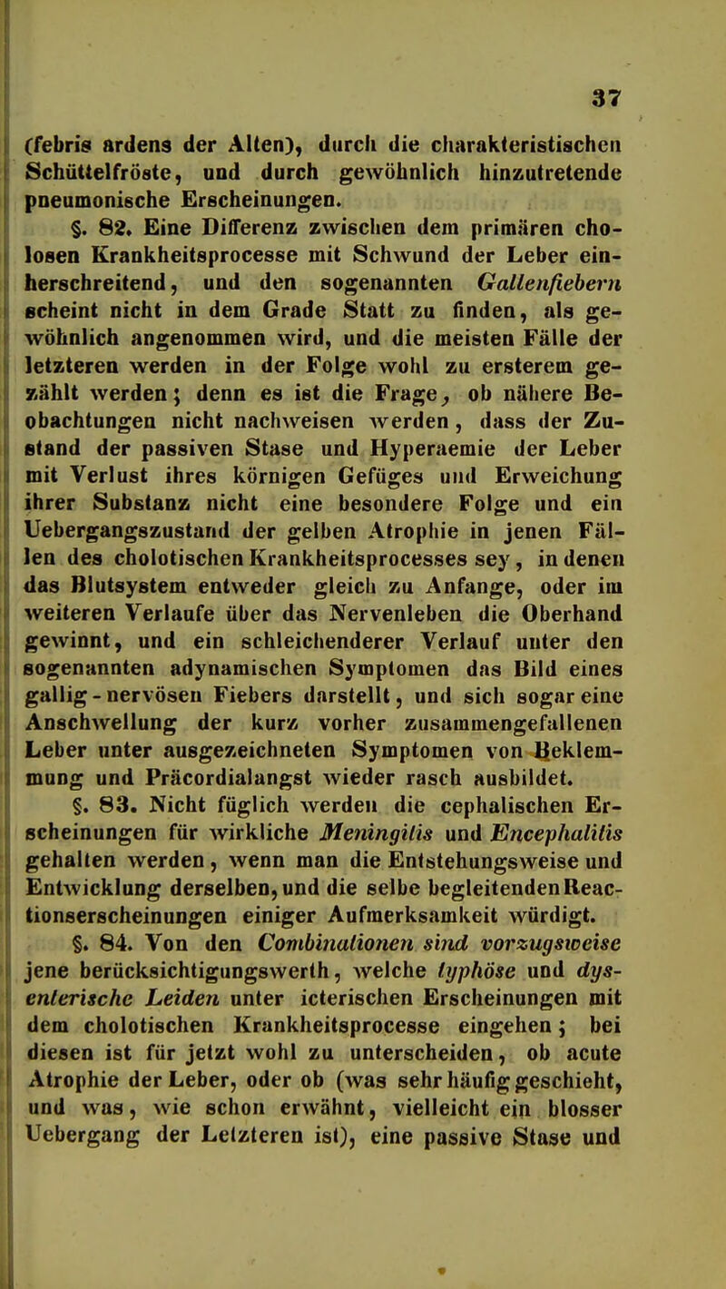 (febris ardens der Alten), durch die charakteristischen Schüttelfröste, und durch gewöhnlich hinzutretende pneumonische Erscheinungen. §. 82» Eine Differenz zwischen dem primären cho- loaen Krankheitsprocesse mit Schwund der Leber ein- herschreitend, und den sogenannten Gallenfieberri scheint nicht in dem Grade Statt zu (Inden, als ge- wöhnlich angenommen wird, und die meisten Fälle der letzteren werden in der Folge wohl zu ersterem ge- wählt werden; denn es ist die Frage^ ob nähere Be- obachtungen nicht nachweisen Averden, dass der Zu- stand der passiven Stase und Hyperaemie der Leber mit Verlust ihres körnigen Gefüges und Erweichung ihrer Substanz nicht eine besondere Folge und ein Uebergangszustand der gelben Atrophie in jenen Fäl- len des cholotischen Krankheitsprocesses sey, in denen das Blutsystem entweder gleich zu Anfange, oder im weiteren Verlaufe über das Nervenleben die Oberhand gewinnt, und ein schleichenderer Verlauf unter den sogenannten adynamischen Symptomen das Bild eines gallig-nervösen Fiebers darstellt, und sich sogar eine Anschwellung der kurz vorher zusammengefallenen Leber unter ausgezeichneten Symptomen von lieklem- mung und Präcordialangst wieder rasch ausbildet. §. 83. Nicht füglich werden die cephalischen Er- scheinungen für Avirkliche Meningitis und Encephalitis gehalten werden, wenn man die Entstehungsweise und Entwicklung derselben, und die selbe begleitendenReac- tionserscheinungen einiger Aufmerksamkeit würdigt. §. 84. Von den Combinalionen sind vorzugsweise jene berücksichtigungswerth, welche typhöse und dys- enterische Leiden unter icterischen Erscheinungen mit dem cholotischen Krankheitsprocesse eingehen; bei diesen ist für jetzt wohl zu unterscheiden, ob acute Atrophie der Leber, oder ob (was sehr häufig geschieht, und was, wie schon erwähnt, vielleicht ein blosser Uebergang der Letzteren ist), eine passive Stase und
