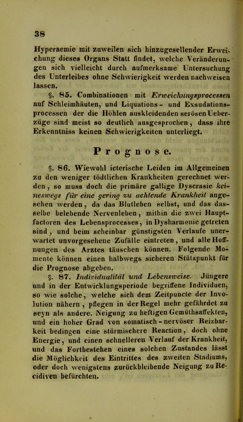 Hyperaemie mit zuweilen sich hinzugesellender Erwei- chung dieses Organs Statt findet, Avelche Veränderun- gen sich vielleicht durch aufmerksame Untersuchung des Unterleibes ohne Schwierigkeit werden nachweisen lassen. §. 85. Combinationen mit Erwdchunggprocessen auf Schleimhäuten, und Liquutions- und Exsudations- Processen der die Höhlen auskleidenden serösen Ueber- züge sind meist so deutlich ausgesprochen, dass ihre Erkenntniss keinen Schwierigkeiten unterliegt. Prognose. §. 86. Wiewohl icterische Leiden im Allgemeinen zu den weniger tödtlicheu Krankheiten gerechnet wer- den , so muss doch die primäre gallige Dyscrasie kei neswegs für eine gering zu achtende Krankheit ange- sehen werden, da das Blutleben selbst, und das das- selbe belebende Nervenleben, mithin die zwei Haupt- factoren des Lebensprocesses, in Dysharmonie getreten sind ^ und beim scheinbar günstigsten Verlaufe uner- wartet unvorgesehene Zufälle eintreten, und alle Hoff- nungen des Arztes täuschen können. Folgende Mo- mente können einen halbwegs sicheren Stützpunkt für die Prognose abgeben. §. 87. Individualität und Lebensweise. Jüngere und in der Entwicklungsperiode begriffene Individuen, so wie solche, welche sich dem Zeitpuncte der Invo- lution nähern , pflegen in der Regel mehr gefährdet zu seyn als andere. Neigung zu heftigen Gemüthsaffeklen, und ein hoher Grad von somatisch - nervöser Reizbar- keit bedingen eine stürmischere Reaction, doch ohne Energie, und einen schnelleren Verlauf der Krankheit, und das Fortbestehen eines solchen Zustandes lässt die Möglichkeit des Eintrittes des zweiten Stadiums, oder doch Avenigstens zurückbleibende Neigung zuRe- cidiven befürchten. j