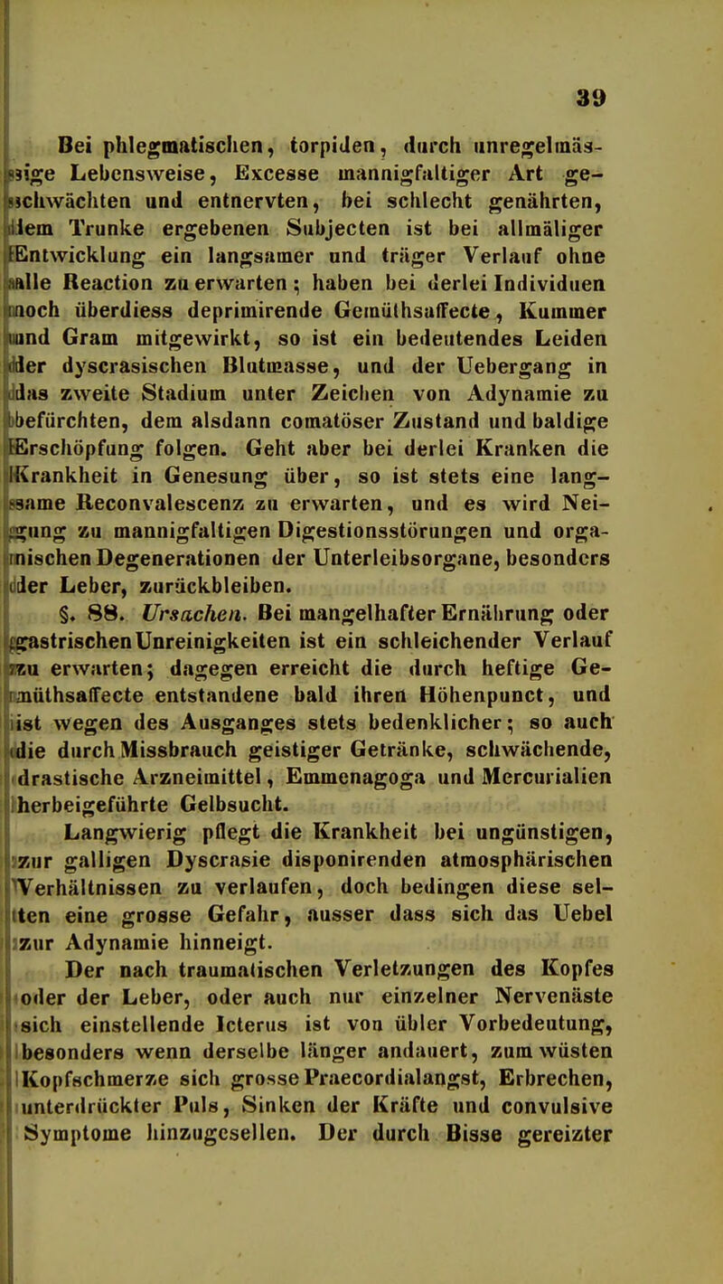 1 39 Bei phlegmatischen, torpiden, durch iinregelinäs- isige Lebensweise, Excesse mannigfaltiger Art ge- Mchwächten und entnervten, bei schlecht genährten, Wem Trünke ergebenen Subjecten ist bei allmäliger Entwicklung ein langsamer und träger Verlauf ohne ttlle Reaction za erwarten; haben bei derlei Individuen moch überdiess deprimirende Gemüthsaffecte, Kummer ^land Gram mitgewirkt, so ist ein bedeutendes Leiden der dyscrasischen Blutmasse, und der Uebergang in Jas zweite Stadium unter Zeichen von Adynamie zu i)efürchten, dem alsdann comatöser Zustand und baldige IcErschöpfung folgen. Geht aber bei derlei Kranken die 'Krankheit in Genesung über, so ist stets eine lang- same Reconvalescenz zu erwarten, und es wird Nei- .Illing zu mannigfaltigen Digestionsstörungen und orga- nischen Degenerationen der Unterleibsorgane, besonders der Leber, zurückbleiben. I§. 88. t/ir*acÄe«. Bei mangelhafter Ernährung oder fgastrischenUnreinigkeiten ist ein schleichender Verlauf ?7.u erwarten; dagegen erreicht die durch heftige Ge- aiüthsaffecte entstandene bald ihren Höhenpunct, und ist wegen des Ausganges stets bedenklicher; so auch (die durch Missbrauch geistiger Getränke, schwächende, drastische Arzneimittel, Emmenagoga und Mcrcurialien herbeigeführte Gelbsucht. Langwierig pflegt die Krankheit bei ungünstigen, zur galligen Dyscrasie disponirenden atmosphärischen Verhältnissen zu verlaufen, doch bedingen diese sel- ten eine grosse Gefahr, ausser dass sich das Uebel zur Adynamie hinneigt. Der nach traumatischen Verletzungen des Kopfes oder der Leber, oder auch nur einzelner Nervenäste sich einstellende Icterus ist von übler Vorbedeutung, besonders wenn derselbe länger andauert, zum wüsten Kopfschmerze sich grosse Praecordialangst, Erbrechen, unterdrückter Puls, Sinken der Kräfte und convulsive Symptome liinzugesellen. Der durch Bisse gereizter