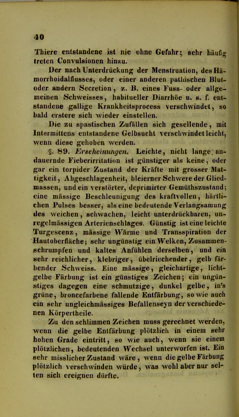 Thiere entstandene ist nie ohne Gefuhr; sehr häufig treten Convulsionen hinm. Der nach Unterdrückung der Menstruation, desHä- morrhoidalilusses, oder einer anderen puthischen Blut- odcr andern Secretion, x. B. eines Fuss- oder allge- meinen Schweisses, habitueller Diarrhöe u. s. f. ent- standene gallige Krankbeitsprocess verschwindet, so bald erstere sich wieder einstellen. Die zu spastischen Zufällen sich gesellende, mit Intermittens entstandene Gelbsucht verscliAvindetleicht, wenn diese gehoben werden. §. 89. Erscheinungen, Leichte, nicht lange: an- dauernde Fieberirritation ist günstiger als keine, oder gar ein torpider Zustand der Kräfte mit grosser Mat- tigkeit, Abgeschlagenheit, bleierner Schwere der Glied- massen, und ein verstörter, deprimirter Gemüthszustand; eine massige Beschleunigung des kraftvollen, härtli- chen Pulses besser, als eine bedeutende Verlangsamung des weichen, schwachen, leicht unterdrückbaren, un- regelmässigen Arterienschlages. Günstig ist eine leichte Turgescenz, massige Wärme und Transspiration der Hautoberfläche; sehr ungünstig ein Welken, Zusammen- schrumpfen und kaltes Anfühlen derselben, und ein sehr reichlicher, klebriger, übelriechender, gelb fär- bender Schweiss. £ine mässige, gleichartige, licht- gelbe Färbung ist ein günstiges Zeichen; ein ungün- stiges dagegen eine schmutzige, dunkel gelbe, in's grüne, broncefarbene fallende Entfärbung, sowie auch ein sehr ungleichmässiges Befallenseyn der verschiede- nen Körpertheile. Zu den schlimmen Zeichen muss gerechnet werden, wenn die gelbe Entfärbung plötzlich in einem sehr hohen Grade eintritt, so wie auch, wenn sie einem plötzlichen, bedeutenden Wechsel unterworfen ist. Ein sehr misslicher Zustand wäre, wenn die gelbe Färbung plötzlich verschwinden würde, was wohl aber nur sel- ten sich ereignen dürfte.
