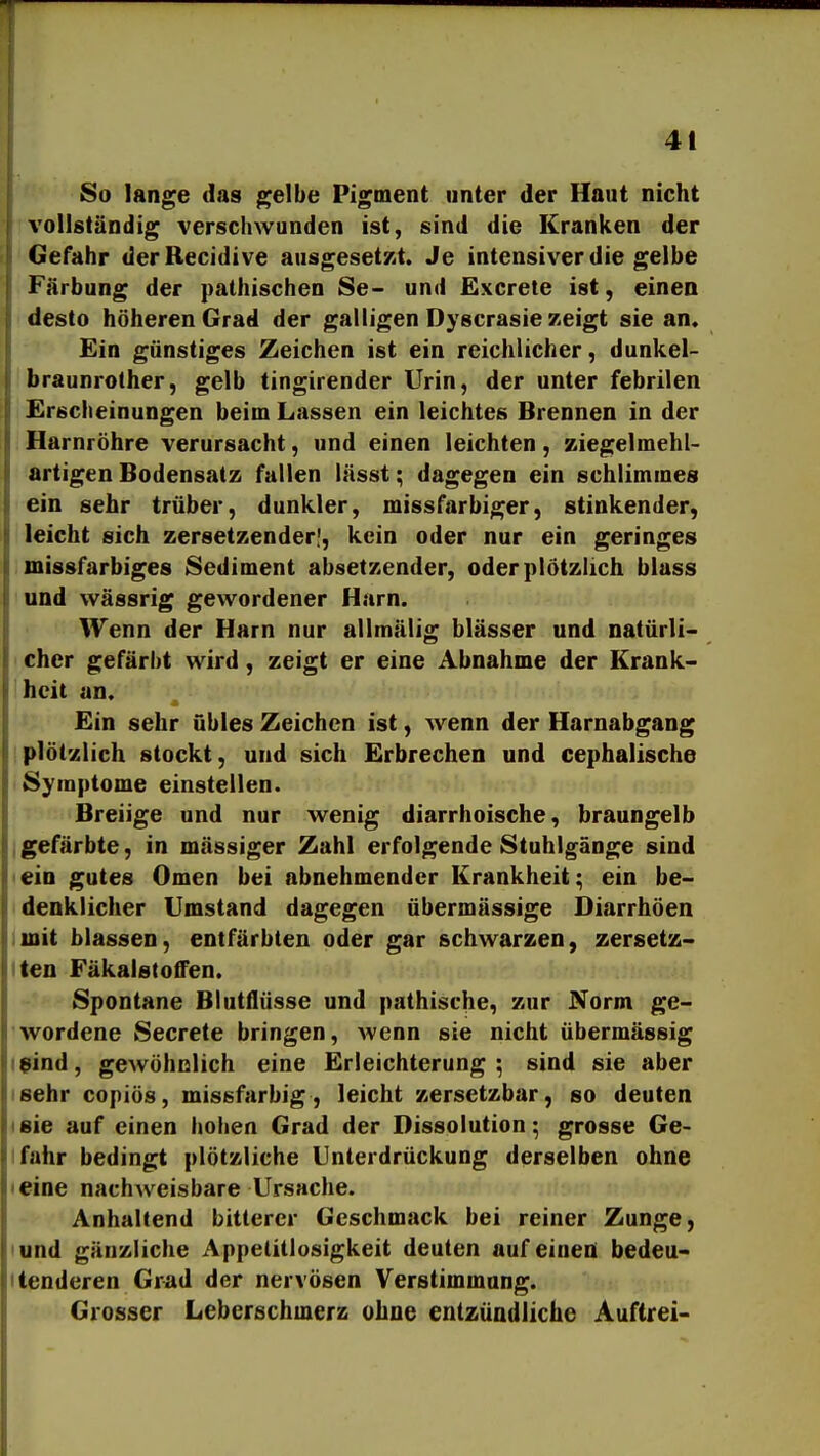 So lange das gelbe Pigment nnter der Haut nicht vollständig verschwunden ist, sind die Kranken der Gefahr derRecidive ausgeset/it. Je intensiver die gelbe Färbung der pathischen Se- und Excrele ist, einen desto höheren Grad der galligen Dyscrasie zeigt sie an. Ein günstiges Zeichen ist ein reichlicher, dunkel- braunrolher, gelb tingirender Urin, der unter febrilen Erscheinungen beim Lassen ein leichtes Brennen in der Harnröhre verursacht, und einen leichten, ziegelmehl- artigen Bodensatz fallen lässt; dagegen ein schlimmes ein sehr trüber, dunkler, missfarbiger, stinkender, leicht sich zersetzender!, kein oder nur ein geringes missfarbiges Sediment absetzender, oder plötzlich blass und wässrig gewordener Harn. Wenn der Harn nur allmälig blässer und natürli- cher gefärbt wird, zeigt er eine Abnahme der Krank- heit an. Ein sehr übles Zeichen ist, wenn der Harnabgang plöt'/lich stockt, und sich Erbrechen und cephalische Symptome einstellen. Breiige und nur wenig diarrhoische, braungelb Igefärbte, in massiger Zahl erfolgende Stuhlgänge sind <ein gutes Omen bei abnehmender Krankheit; ein be- denklicher Umstand dagegen übermässige Diarrhöen iinit blassen, entfärbten oder gar schwarzen, zersetz- iten Fäkalstoffen. Spontane Blutflüsse und pathische, zur Norm ge- wordene Secrete bringen, Avenn sie nicht übermässig leind, geAvöhnlich eine Erleichterung; sind sie aber isehr copiös, missfarbig, leicht zersetzbar, so deuten isie auf einen hoben Grad der Dissolution; grosse Ge- lfahr bedingt plötzliche Unterdrückung derselben ohne • eine nachweisbare Ursache. Anhaltend bitterer Geschmack bei reiner Zunge, lund gänzliche Appetitlosigkeit deuten auf einen bedeu- itenderen Grad der nervösen Verstimmung. Grosser Leberschmerz ohne entzündliche Auftrei-