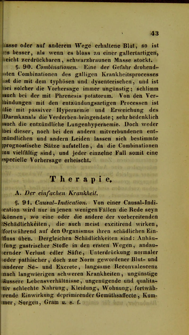 ikftsse oder auf anderem We^e erhaltene Blut, so ist lks besser, als wenn es bloss zu einer gallertartiojen, Weicht Kerdrückbaren, schwarzbraunen Masse stockt. ;j §. 90. Combinalionen. Eine der Gefahr drohend- sten iCombinationen des galligen Krankheitsprocesses HSt die mit dem typhösen und dysenterischen, und ist fWiei solcher die Vorhersage immer ungünstig; schlimm iHiuch bei der mit Phrenesis potatorum. Von den Ver- inindungen mit den entzündungsartigen Processen ist jddie mit passiver Hyperaeraie und Erweichung des IDarmkanals die Verderben-bringendste; sehr bedenklich *uch die entzündliche Lungenhyperaeraie. Doch weder Lbei dieser, noch bei den andern mitverbundenen ent- ?sündlichen und andern Leiden lassen sich bestimmte [prognostische Sätze aufstellen, da die Combinationen r-a vielfältig sind, und jeder einzelne Fall somit eine >?pecielle Vorhersage erheischt. Therapie* A. Der einfachen Krankheit^ §.91. Causal-Indication. Von einer Causal-Indi- fcation wird nur in jenen wenigen Fällen die Rede seyn likönnen, wo eine oder die andere der vorbereitenden {Schädlichkeiten, die auch meist excitirend wirken, ffortwährend auf den Organismus ihren schädlichen Ein- ffluss üben. Dergleichen Schädlichkeiten sind: Auhäu- Ifung gastrischer Stoffe in den ersten Wegen, andau- (ernder Verlust edler Säfte, Unterdrückung normaler «oder palhischer, doch zur Norm gewordener Blut- und ■anderer Se- und Excrete, langsame Ileconvalescenz mach langwierigen schweren Krankheiten, ungünstige ifiussere Lebensverhältnisse, ungenügende und qualita-^ ttiv schlechte Nahrung, Kleidung, Wohnung, fortwäh- rrende Einwirkung deprimirender Gemüthsaffecle, Kum- imer, Sorgen, Gram u. s. f.