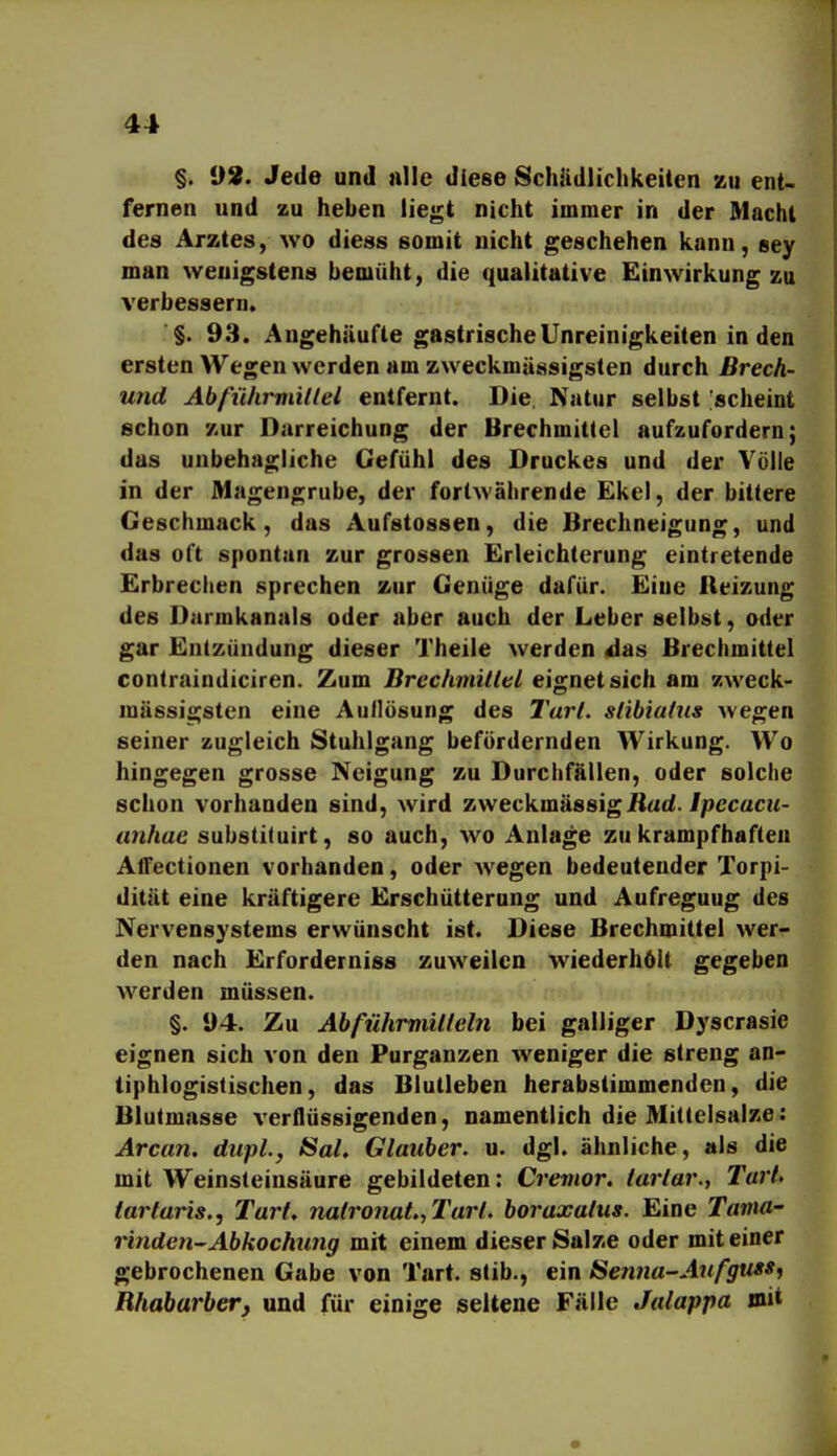 §. 1)8. Jede und nlle diese Schädlichkeiten zu ent- fernen und zu heben liegt nicht immer in der Macht des Arztes, wo diess somit nicht geschehen kann, sey man wenigstens bemüht, die qualitative Einwirkung zu verbessern. §. 93. Angehäufte gastrischeUnreinigkeiten in den ersten Wegen werden am zweckmässigsten durch ßrech- und Abführmillel entfernt. Die. Natur selbst 'scheint schon zur Darreichung der Brechmittel aufzufordern; das unbehagliche Gefühl des Druckes und der Völle in der Magengrube, der fortwährende Ekel, der bittere Geschmack, das Aufstossen, die Brechneigung, und das oft spontan zur grossen Erleichterung eintretende Erbrechen sprechen zur Genüge dafür. Eine Reizung des Darmkanals oder aber auch der Leber selbst, oder gar Entzündung dieser Theile werden A&s Brechmittel contraindiciren. Zum Brcchmitltsl eignet sich am zweck- mässigsten eine Auflösung des l'arl. slibiatus wegen seiner zugleich Stuhlgang befördernden Wirkung. Wo hingegen grosse Neigung zu Durchfällen, oder solche schon vorhanden sind, wird zweckmässigüac{./pccacu- anhae substituirt, so auch, wo Anlage zu krampfhaften Atfectionen vorhanden, oder wegen bedeutender Torpi- dität eine kräftigere Erschütterung und Aufregung des Nervensystems erwünscht ist. Diese Brechmittel wer- den nach Erforderniss zuweilen wiederholt gegeben werden müssen. §. 94. Zu Ahfühmülleln bei galliger Dyscrasie eignen sich von den Purganzen weniger die streng an- tiphlogistischen, das Blutleben herabstimmenden, die Blutmasse verflüssigenden, namentlich die Mittelsalze: Arcan, diipL, Sal. Glauber. u. dgl. ähnliche, als die mit Weinsteinsäure gebildeten: Crenior. larlar., Tart, lartaris., Tart, natronat., l'arl. boraxalus. Eine Tama- rinden^ Abkochung mit einem dieser Salze oder mit einer gebrochenen Gabe von Tart. slib., ein Senna-Aufguss^ Rhabarber^ und für einige seltene Fälle Jalappa mit