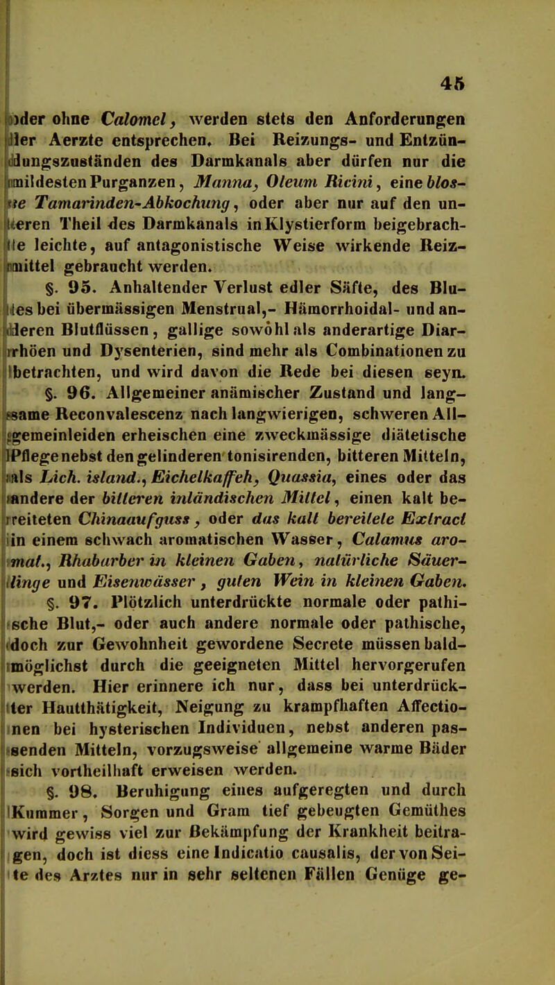 L pyder ohne Calomel, werden stets den Anforderungen 1er Äerzte entsprechen« Bei Reizungs- und Entzün- iiiungszuständen des Darmkanals aber dürfen nur die mildesten Purganzen, Mamia, Oleum Ricini, eine blos^ te Tamainnden-Abkochung, oder aber nur auf den un- eren Theil des Darmkanals inKlystierform beigebrach- ile leichte, auf antagonistische Weise wirkende Reiz- nittel gebraucht werden. §. 95. Anhaltender Verlust edler Säfte, des Blu- itesbei übermässigen Menstrual,- Hämorrhoidal- und an- dderen Blutflüssen, gallige sowohl als anderartige Diar- rrhöen und Dysenterien, sind mehr als Combinationen zu Ibetrachten, und wird davon die Rede bei diesen seyn. §. 96. Allgemeiner anämischer Zustand und lang- same Reconvalescenz nach langwierigen, schweren AII- ^gemeinleiden erheischen eine zweckmässige diätetische IPflegenebst dengelinderen tonisirendcn, bitteren Mitteln, ;ils Lieh, islatid.^ Eichelkaff eh, Quassia, eines oder das landere der bitteren inländischen Mittel, einen kalt be- ireiteten Chinaaufguss, oder das kalt bereitete Exlraci in einem schwach aromatischen Wasser, Calanms aro- maf.j Rhabarber in kleinen Gaben, natürliche Säuer- linge und Eisenwässer, guten Wein in kleinen Gaben. I§. 97. Plötzlich unterdrückte normale oder pathi- (sche Blut,- oder auch andere normale oder pathische, fdoch zur Gewohnheit gewordene Secrete müssen bald- möglichst durch die geeigneten Mittel hervorgerufen werden. Hier erinnere ich nur, dass bei unterdrück- ter Hautthätigkeit, Neigung zu krampfhaften Alfectio- nen bei hysterischen Individuen, nebst anderen pas- senden Mitteln, vorzugsweise allgemeine warme Bäder sich vortheilhaft erweisen werden. §. 98. Beruhigung eines aufgeregten und durch Kummer, Sorgen und Gram tief gebeugten Gemüthes wird gewiss viel zur Bekämpfung der Krankheit beitra- gen, doch ist diess eine Indicatio causalis, der von Sei- te des Arztes nur in sehr seltenen Fällen Genüge ge-