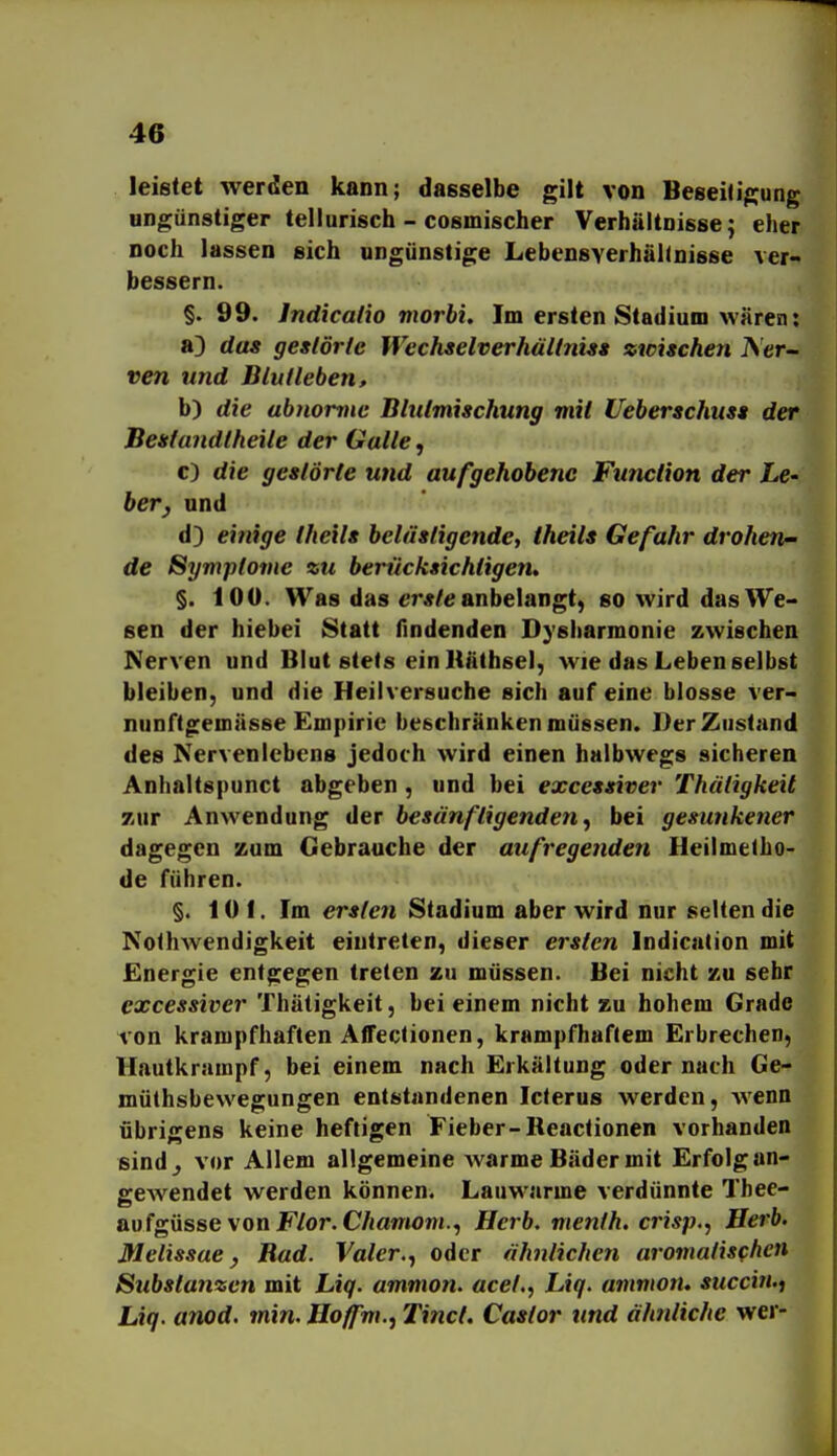 leistet werden kann; dasselbe gilt von BeseiJigung ungünstiger tellurisch - cosmischer Verhältnisse; eher noch lassen sich ungünstige Lebensverhähnisse ver- bessern. §. 99. Indicalio morbi. Im ersten Stadium wären: a3 das gestörte Wechselverhältniss zwischen JSer- ven und Blut leben, b) die abnorme Blutmischung mit Ueberschuss der Bestandtheile der Galle, c) die gestörte und aufgehobene Function der Le- herj und d) einige theils belästigende, iheils Gefahr drohen- de Symptome zu berücksichtigen» §. 100. Was das er*/e anbelangt, so wird das We- sen der hiebei Statt findenden Dysharmonie zwischen Nerven und Blut stets einUäthsel, wie das Leben selbst bleiben, und die Heilversuche sich auf eine blosse ver- nunftgernnsse Empirie beschränken müssen. Der Zustand des Nervenlebens jedoch wird einen halbwegs sicheren Anhaltspunct abgeben , und bei excessiver Thcitigkeit zur Anwendung der besänftigenden, bei gesunkener dagegen zum Gebrauche der aufliegenden Heilmetho- de führen. §. 10 f. Im ersten Stadium aber wird nur selten die Nothwendigkeit eintreten, dieser ersten Indication mit Energie entgegen treten zu müssen. Bei nicht zu sehr excessiver Thätigkeit, bei einem nicht zu hohem Grade von krampfhaften Affectionen, krampfhaftem Erbrechen, Hautkrampf, bei einem nach Erkältung oder nach Ge- mülhsbewegungen entstandenen Icterus werden, wenn übrigens keine heftigen Fieber-Reactionen vorhanden sind^ vor Allem allgemeine warme Bäder mit Erfolg an- gewendet werden können. Lauwarme verdünnte Thee- aufgüsse von F/or. C/mmon/., Herb, menfh, crisp.f Herb. Melissae, Bad. Vater., oder ähnlichen aromatischen Substanzen mit Liq. ammon. acef,, Liq. ammon» succin.j Liq. anod. min. Hoffm., Tinct. Castor und ähjiliche wer-