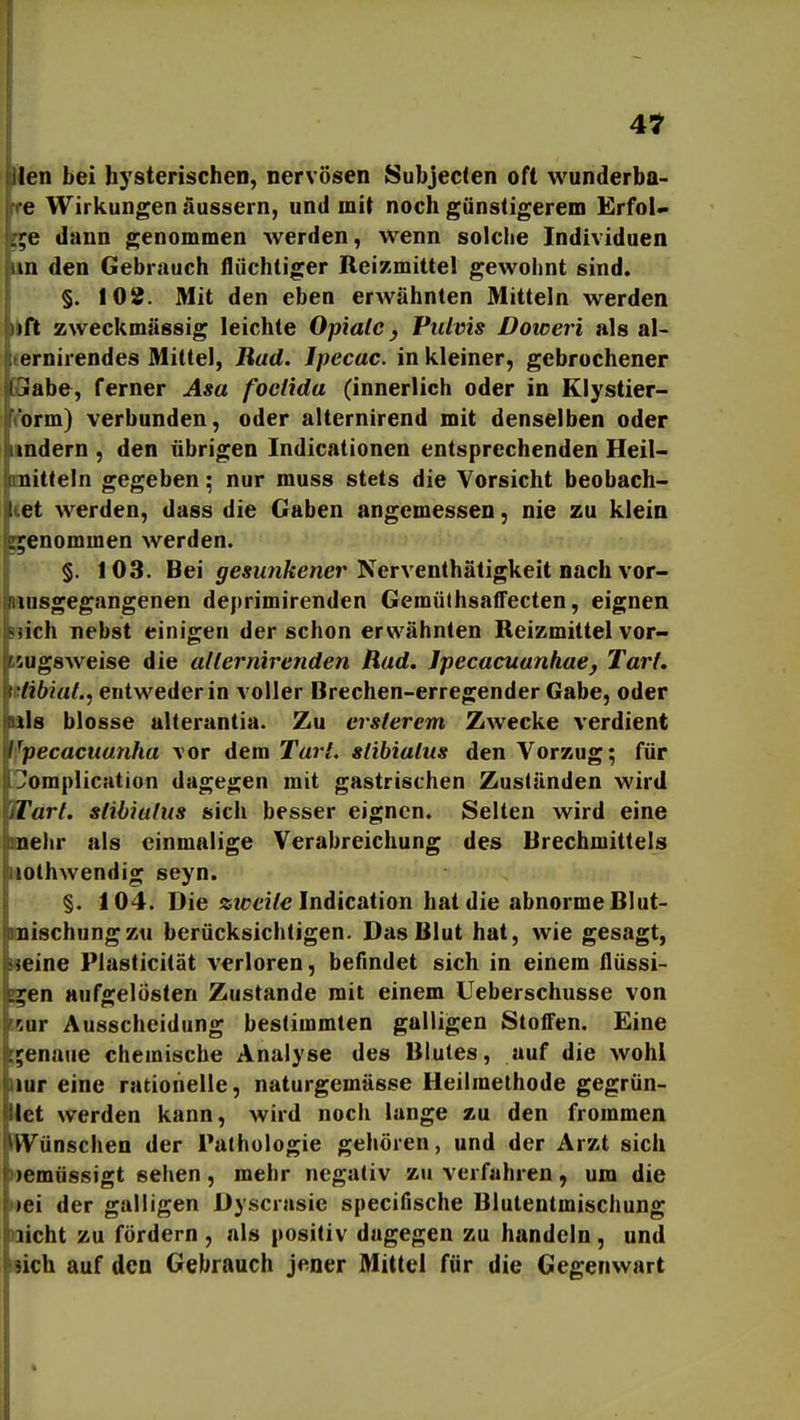 men bei hysterischen, nervösen Subjec<en oft wunderba- re Wirkungen äussern, und mit noch günstigerem Erfol- ge dann genommen werden, wenn solche Individuen kin den Gebrauch flüchtiger Reizmittel gewohnt sind. §. 108. Mit den eben erwähnten Mitteln werden ikft zweckmässig leichte Opiate y Pulvis Doweri als al- (ernirendes Mittel, Rad. Ipecac. in kleiner, gebrochener GGiab&, ferner Asa foclida (innerlich oder in Klystier- rorm) verbunden, oder alternirend mit denselben oder lindern , den übrigen Indicationen entsprechenden Heil- mitteln gegeben; nur muss stets die Vorsicht beobach- tet werden, dass die Gaben angemessen, nie zu klein genommen werden. §. 103. Bei <;fe«Mnftener Nerventhätigkeit nach vor- iiusgegangenen deprimirenden Geraüthsaffecten, eignen nich nebst einigen der schon erwähnten Reizmittel vor- isugsAveise die allermrenden Rad. Jpccacuanhae, Tarf. islibiat.j entweder in voller Brechen-erregender Gabe, oder üls blosse alterantia. Zu ersterem Zwecke verdient Ifpecacuanha vor dem TarL stibialus den Vorzug; für !?omplicHtion dagegen mit gastrischen Zuständen wird Wart, stibialus sich besser eignen. Selten wird eine mehr als einmalige Verabreichung des Brechmittels iiothwendig seyn. §. 104. Die ziceite Indicaiion hat die abnorme Blut- mischung zti berücksichtigen. Das Blut hat, wie gesagt, »eine Plasticität verloren, befindet sich in einem flüssi- gen aufgelösten Zustande mit einem Ueberschusse von ^&or Ausscheidung bestimmten galligen Stoffen. Eine ;;enaue chemische Analyse des Blutes, auf die wohl nur eine ratiohelle, naturgemässe Heilmethode gegrün- llet werden kann, wird noch lange zu den frommen ^Wünschen der Pathologie gehören, und der Arzt sich )emüssigt sehen, mehr negativ zu verfahren, um die »ei der galligen Dyscrasie specifische Biutentmischung licht zu fördern, als positiv dagegen zu handeln, und sich auf den Gebrauch jener Mittel für die Gegenwart