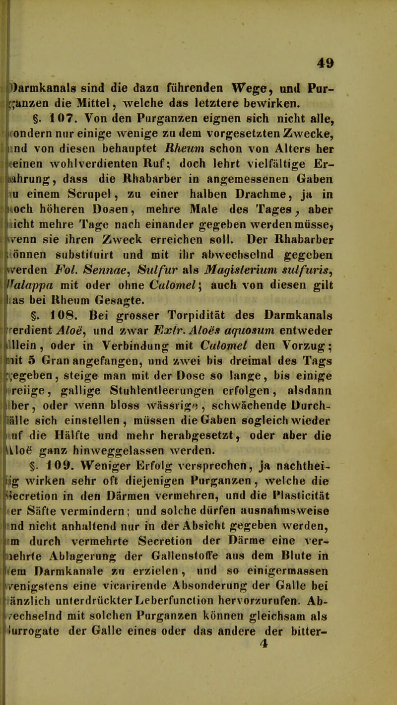 )armkanal8 sind die daza führenden Wege, und Pur- ;unKen die Mittel, welche das letztere bewirken. §. 107. Von den PurganKen eignen sich nicht alle, ondern nur einige wenige zu dem vorgesetzten Zwecke, nd von diesen behauptet Rheum schon von Alters her einen wohlverdienten Ruf; doch lehrt vielfältige Er- ihrung, dass die Rhabarber in angemessenen Gaben u einem Scrupel, zu einer halben Drachme, ja in och höheren Dosen, mehre Male des Tages ^ aber icht mehre Tage nach einander gegeben werden müsse, renn sie ihren Zweck erreichen soll. Der Rhabarber önnen substituirt und mit ihr abwechselnd gegeben u'erden Fol. Sennae, Sulfur als Magisleriuni sulfuris, l^alappa mit oder ohne Culomel\ auch von diesen gilt I as bei Rheum Gesagte. §. 108. Bei grosser Torpidität des Darmkanals erdient ^/oer, und zwar Fixlr. Aloes aquosum entweder Hein, oder in Verbindung mit Calomel den Vorzug; lit 5 Gran angefangen, und zwei bis dreimal des Tags .egeben, steige man mit der Dose so lange, bis einige reiige, gallige Stuhlentleerungen erfolgen, alsdann her, oder wenn bloss wässrig^, schwächende Durch- rilie sich einstellen, müssen die Gaben sogleich wieder iif die Hälfte und mehr herabgesetzt, oder aber die v\o^ ganz hinweggelassen werden. §. 109. Weniger Erfolg versprechen, ja nachthei- Ig wirken sehr oft diejenigen Purganzen, welche die Uiecretion in den Därmen vermehren, und die Plasticität ler Säfte vermindern; und solche dürfen ausnahmsweise md nicht anhallend nur in der Absicht gegeben werden, im durch vermehrte Secretion der Därme eine ver- iiehrte Ablagerung der Gallenstoffe aus dem Blute in ^em Darmkanale zu erzielen, und so einigerraassen lyenigstens eine vicarirende Absonderung der Galle bei j'änzlich unterdrückterLeberfunction hervorzurufen. Ab- /echselnd mit solchen Purganzen können gleichsam als 'iurrogate der Galle eines oder das andere der bitter- 4