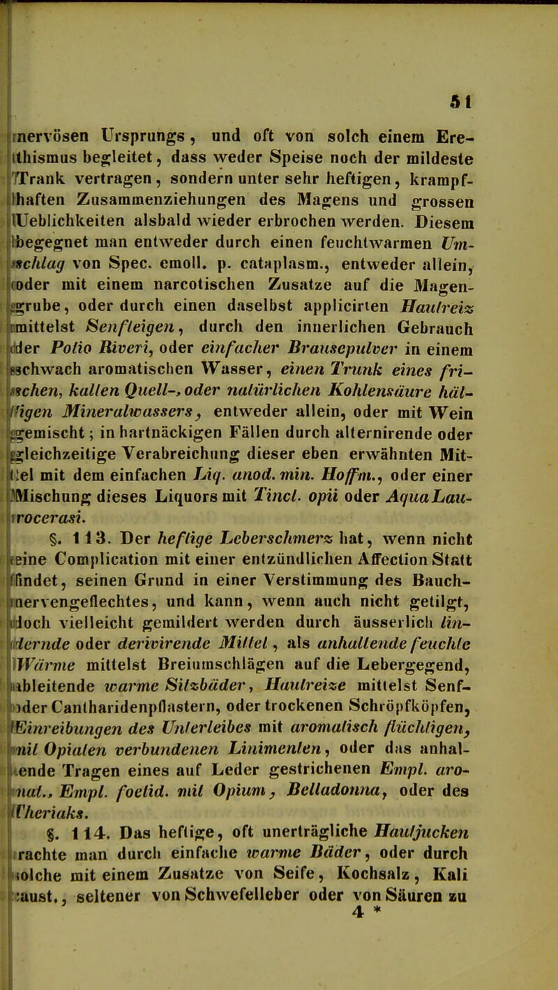 nervösen Ursprungs , und oft von solch einem Ere- thismus begleitet, dass weder Speise noch der mildeste Trank vertragen, sondern unter sehr heftigen, krampf- haften Zusammenziehungen des Magens und grossen Ueblichkeiten alsbald wieder erbrochen werden. Diesem begegnet man entweder durch einen feuchtwarmen Um- schlag von Spec. cmoll. p, cataplasm., entweder allein, oder mit einem narcotischen Zusätze auf die Maaren- 2;rube, oder durch einen daselbst appücirien Haii/reiz mittelst Senfleigen^ durch den innerlichen Gebrauch ler Polio Riveri, oder einfacher Brausepulver in einem -schwach aromatischen Wasser, einen Trunk eines fri- ichen, hallen Quell-, oder nalürlichen Kohlensäure häl- 'igen Mineralwassers, entweder allein, oder mit Wein xemischt; in hartnäckigen Fällen durch alternirende oder gleichzeitige Verabreichung dieser eben erwähnten Mit- i:el mit dem einfachen Liq. anod.min. Hoffni., oder einer Wischung dieses Liquors mit Jincl. opü oder AquaLaii- rocerasi. §. 113. Der heftige Lcberschmerss hat, wenn nicht ?ine Complication mit einer entzündlichen Affection Statt findet, seinen Grund in einer Verstimmung des Bauch- iiervengeflechtes, und kann, wenn auch nicht getilgt, loch vielleicht gemildert werden durch aussei lieh lin- lernde oder derivirende Mittel, als anhaltende feuchte Wärme mittelst Breiumschlägen auf die Lebergegend, ibleitende warme Sitzbäder, Hautreize mittelst Senf- )der Canlharidenpflastern, oder trockenen Schröpfköpfen, Einreibungen des Unterleibes mit aromatisch flüchtigen, nit Opiaten verbundenen Linimenten, oder das anhal- cnde Tragen eines auf Leder gestrichenen EmpL aro- nat.Empl. foelid. mit Opium y Belladonnaj oder des Cheriaks. §. 114. Das heftige, oft unerträgMche Hautjucken rächte man durch einfache warme Bäder, oder durch solche mit einem Zusätze von Seife, Kochsalz, Kali ;aust., seltener von Schwefelleber oder von Säuren zu 4 *