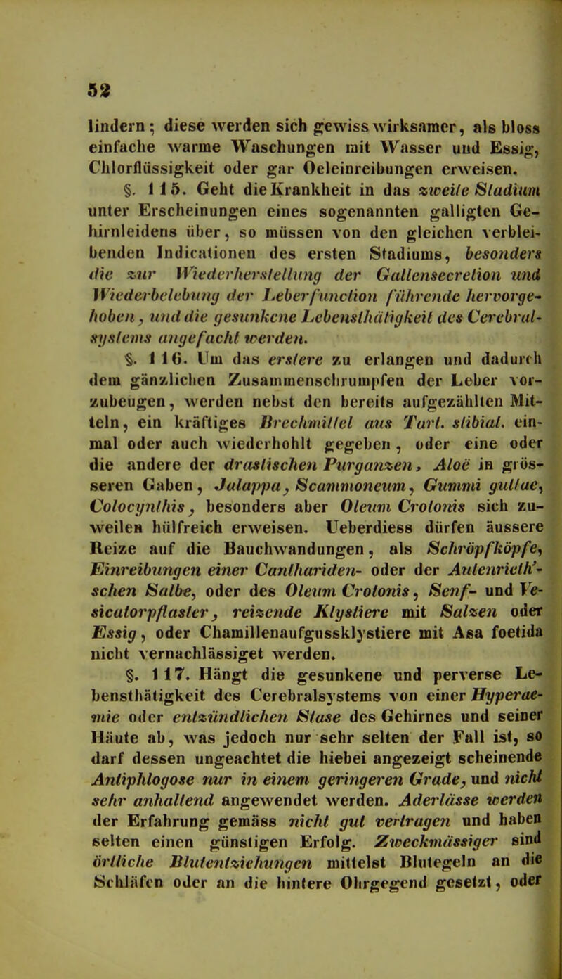 5!» lindern ; diese werden sich gjewiss wirksamer, als bloss einfache warme Waschungen mit Wasser und Essig, Chlorflüssigkeit oder gar Oeleioreibungen erweisen. §. 115. Geht die Krankheit in das zioeile Sladium unter Erscheinungen eines sogenannten galligten Gc- hirnleidens über, so müssen von den gleichen verblei- benden Indicationen des ersten Stadiums, besonders die zur Wiederheralellnng der Gallemecrelion und Wiederbelebung der lieberfnnclion führende hervorge- hoben, und die gesunkene Lebenslhätigkeil des Cerebral- sgslems angefacht werden. §. 116. Um das erslere zu erlangen und dadurch dem gänzlichen Zusammenschrumpfen der Leber vor- zubeugen , werden nebst den bereits aufgezählten Mit- teln, ein kräftiges Brechmillel aus Tarl. slibial. ein- mal oder auch wiedcrhohlt gegeben , oder eine oder die andere der drastischen Purganzen, Aloe in grös- seren Gaben, Jalappa, Scammoneum, Gummi guttue, Colocynthis, besonders aber Oleum Crolonis sich zu- weilen hülfreich erweisen, üeberdiess dürfen äussere Reize auf die Bauchwandungen, als Scliröpfköpfe, Einreibungen einer Canthariden- oder der Aulenrieth'- sehen Salbe, oder des Oleum Crotonis, Senf- und Ve- sicatorpflasler, reizende Klyslierc mit Salzen oder Essig, oder Chamillenaufgussklystiere mit Asa foetida nicht vernachlässiget werden, §. 117. Hängt die gesunkene und perverse Le- bensthätigkeit des Cerebralsystems von einer Hyperae- mie oder entzündlichen Stase des Gehirnes und seiner Häute ab, was jedoch nur sehr selten der Fall ist, so darf dessen ungeachtet die hiebei angezeigt scheinend« Antiphlogosc nur in einem geringeren Grade, und tiiclä sehr anhallend angewendet werden. Aderlässe werden der Erfahrung gemäss nicht gut vertragen und haben selten einen günstigen Erfolg. Zweckmässige!' sind Örtliche Blutentziehungen mittelst Blutegeln an die Schläfen oder an die hintere Olirgegend gesetzt, oder
