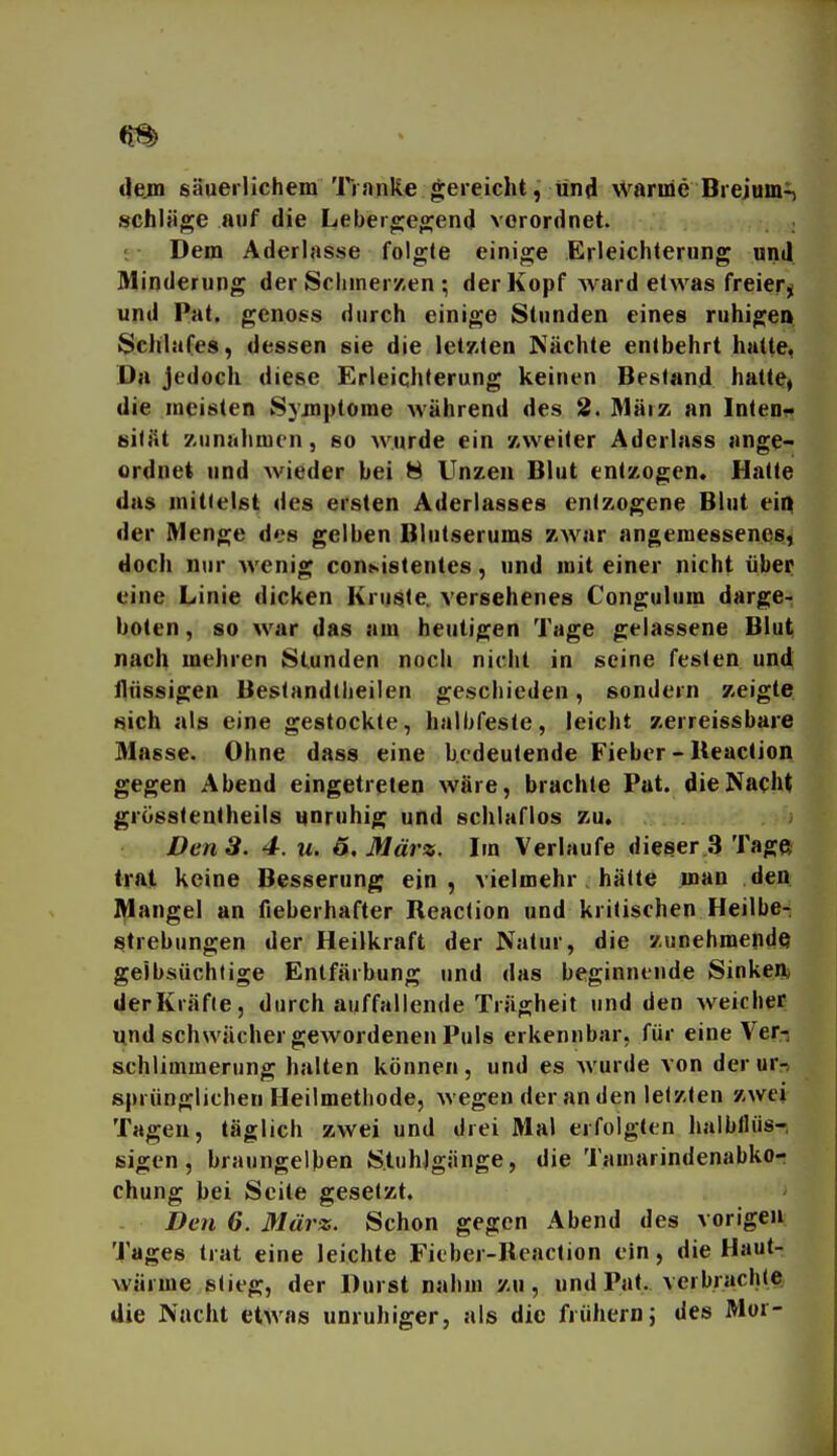 dem säuerlichem Tranke gereicht, und warme Brejum^ schlage auf die Lebergegend vorordnet. Dem Aderlasse folgte einige Erleichterung und Minderung der Schiner/en ; der Kopf AA ard etwas freier^ und Pat. genoss durch einige Stunden eines ruhigen Sclilafes, dessen sie die letKlen Nächte entbehrt hatte, Da jedoch diese Erleichterung keinen Bestand hatte» die meisten Symptome während des 2. März an Intenr sifjit zunahmen, so wurde ein '/.vveiler Aderlass ange- ordnet und wieder bei 8 Unzen Blut entzogen. Halte das mittelst des ersten Aderlasses entzogene Blut eiq der Menge des gelben Blutserums zwar angemessenes^ doch nur wenig con».istentes, und mit einer nicht über eine Linie dicken Kruste, versehenes Congulum darge- boten , so war das am heutigen Tuge gelassene Blut, nach mehren Stunden noch nicht in seine festen und tlnssigen Bestandtlieilen geschieden, sondern zeigte sich als eine gestockte, halbfeste, leicht zerreissbare Masse. Ohne dass eine bedeutende Fieber - Reaction gegen Abend eingetreten wäre, brachte Pat. die Nacht grösslentheils unruhig und schlaflos zu. Den 3. 4. u. 6. März. Im Verlaufe dieser 3 Tage trat keine Besserung ein, vielmehr, hätte man den l^angel an fieberhafter Reaction und kritischen Heilbe- i^trebungen der Heilkraft der Natur, die zunehmende geibsüchtige Entfärbung und das beginnende Sinkenj derKräfie, durch auffallende Trägheit und den Aveicher und schwächer gewordenen Puls erkennbar, für eine Ver-, schlimmerung halten können, und es wurde von der ur-i sprünglichen Heilmethode, wegen der an den letzten zwei Tagen, täglich zwei und drei Mal erfolgten halblliis-, fiigen, braungelben Stuhlgänge, die Tamarindenabkor chung bei Seite gesetzt. Den 6. März. Schon gegen Abend des vorigen Tages trat eine leichte Fieber-Reaction ein, die Haut- wärme stieg, der Durst nahm zu, und Pat. verbrachiej die Nacht etwas unruhiger, als die frühem; des Mor-