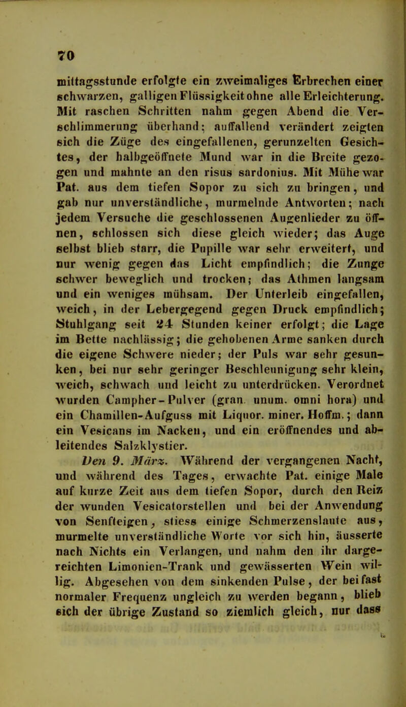 miltagsstunde erfolgte ein zweimaliges Erbrechen einer schwarzen, galligen Flüssigkeit ohne alle Erleichterung. Mit raschen Schritten nahm gegen Abend die Ver- schlimmerung überhand; auffallend verändert zeigten sich die Züge des eingefallenen, gerunzelten Gesich- tes, der halbgeöffnete Mund war in die Breite gezo- gen und mahnte an den risus sardonius. Mit Mühe war Pat. aus dem tiefen Sopor zu sich zu bringen, und gab nur unverständliche, murmelnde Antworten; nach jedem Versuche die geschlossenen Augenlieder zu öff- nen, schlössen sich diese gleich Mieder; das Auge selbst blieb starr, die Pupille war sehr erAveiterf, und nur wenig gegen das Licht empfindlich; die Zunge schwer beweglich und trocken; das Athmen langsam und ein weniges mühsam. Der Unterleib eingefallen, weich, in der Lebergegend gegen Druck empfindlich; Stuhlgang seit 24r Stunden keiner erfolgt; die Lage im Bette nachlässig; die gehobenen Arme sanken durch die eigene Schwere nieder; der Puls war sehr gesun- ken, bei nur sehr geringer Beschleunigung sehr klein, weich, schwach und leicht zu unterdrücken. Verordnet wurden Campher-Pulver (gran unum. omni hora) und ein Chamillen-Aufguss mit Liquor, miner. Hoffm.; dann ein Vesicans im Nacken, und ein eröffnendes und ab- leitendes Salzklystier. Veji 9. März. Während der vergangenen Nacht, und während des Tages, erwachte Pat. einige Male auf kurze Zeit aus dem tiefen Sopor, durch den Beiz der wunden Vesicatorstellen und bei der Anwendung von Senfleigen^ sliess einige Schmerzenslaute aus, murmelte unverständliche Worte vor sich hin, äusserte nach Nichts ein Verlangen, und nahm den ihr darge- reichten Limonien-Trank und gewässerten Wein wil- lig. Abgesehen von dem sinkenden Pulse, der bei fast normaler Frequenz ungleich zu werden begann, blieb eich der übrige Zustand so ziemlich gleich, nur dass