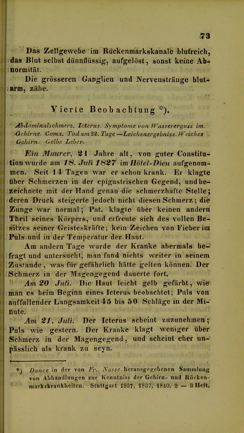 Das Zellgewebe im Rückenmarkskanare blutreich, das Blut selbst dünnflüssig, aufgelöst, sonst keine Ab> normitat. Die grösseren Ganglien und Nervenstränge blut-» arm, zähe. Vierte Beobachtung Ahdominalschmerz. Icterus. Symptome von PFasserergiiss int ■Oehiriie. Coma. Todam22. Tage—Leichenergebniss. fVeiclies . Gehirn. Gelbe Leber. Ein Maurer, 21 Jahre alt, A^on guter Constitu- tion wurde am 18. Juli 1827 im Hotel-Dieu aufgenom- men. Seit 14 Tagen Avar er schon krank. Er klagte über Schmerzen in der epigastrischen Gegend, und be- zeichnete mit der Hand genau die schmerzhafte Stelle; deren Druck steigerte jedoch nicht diesen Schmerz; die Zunge war normal; Fat« klagte über keinen andern Theil seines Körpers, und erfreute sich des vollen Be- sitzes seiner Geisteskräfte; kein Zeichen von Fieber im Puls und in der Temperatur der Haut. Am andern Tage wurde der Kranke abermals be—' fräst und untersucht, man fand nichts weiter in seinem Zustande, was für gefährlich hätte gelten können. Der Schmerz in der Magengegend dauerte fort. Am 20. Juli. Die Haut leicht gelb gefärbt, wie man es beim Beginn eines Icterus beobachtet; Puls von auffallender Langsamkeit46 bis 50 Schläge in der Mi- nute. Am 21, Juli, Der Icterus scheint zuzunehmen;' Puls wie gestern. Der Kranke klagt weniger über Schmerz in der Magengegend, und scheint eher un- pässlich als krank zu seyn. ♦j Dance in der von Fr. Nasse herausgegebenen Samiulung von Abhandlungen zur [{cnntniss der Gehirn- nnd Uüoken- mnrkskTankheiten. Stuttgart 1837, t837, 1810. 2 — 8 lieft.