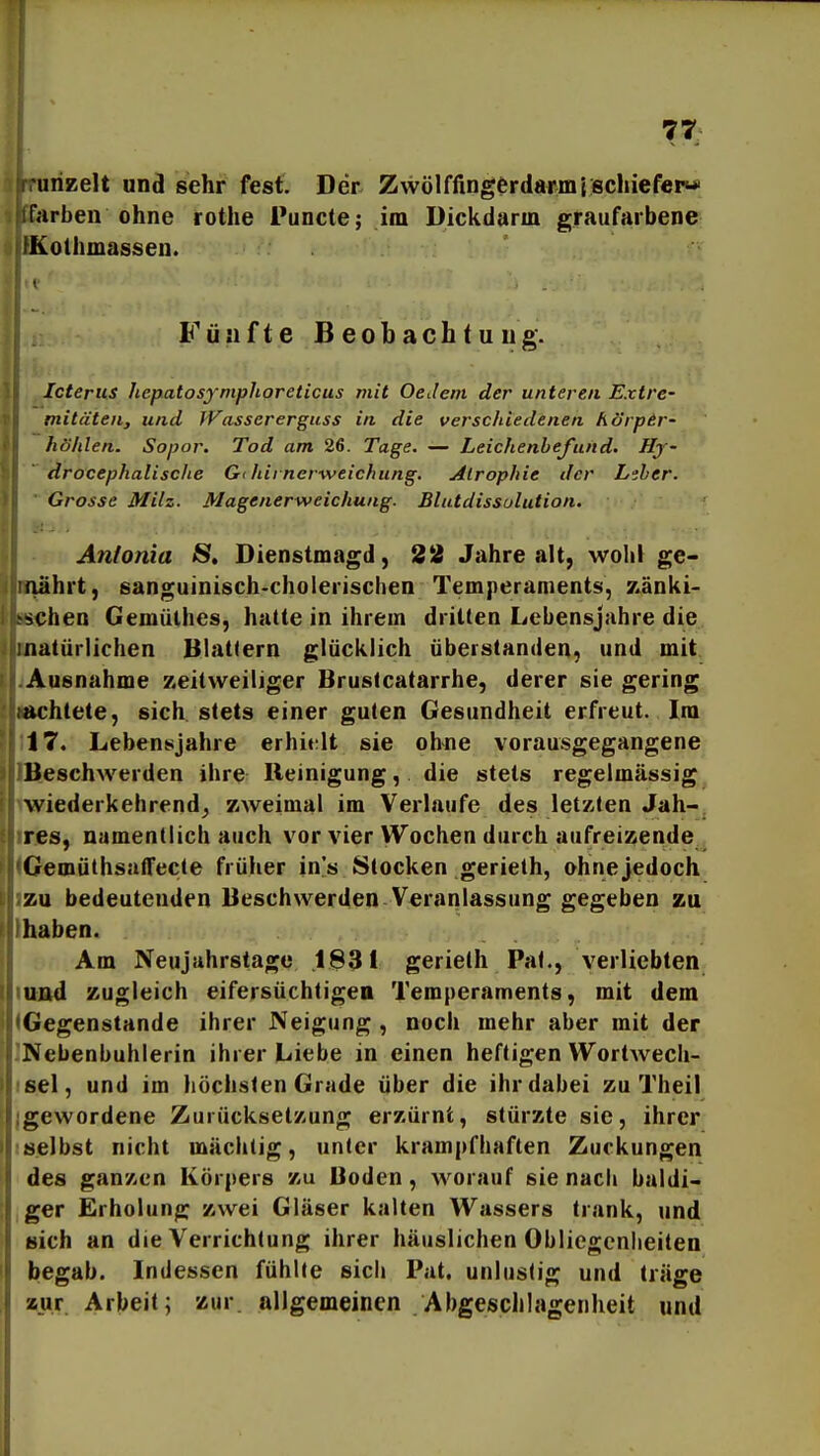 urizelt und sehr fesf. Der Zwölffingerdarmischiefep* r.irben ohne rothe Puncte; im Dickdarm graufarbene IKothmasseu. Fünfte Beobachtung. I Icterus hepatosymplioreticus mit Oedem der unteren Extre- mitäten, und JVassererguss in die verschiedenen hörpir- höhlen. Sopor. Tod am 26. Tage. — Leichenbefund. Hy- ~ drocephalische G< lUrnerweichung. Alrophie der L^sber.  Grosse Milz. Magenerweichung. Blutdissulution. Antonia 8. Dienstmagd, 22 Jahre alt, wohl ge- lehrt, sanguinisch-cholerischen Temperaments, zänki- Kchen Gemülhcs, hatte in ihrem drillen Lebensjahre die natürlichen Blattern glücklich überstanden, und mit iAusnahme zeitweiliger Brustcatarrhe, derer sie gering lachtete, sich stets einer guten Gesundheit erfreut. Im 117. Lebensjahre erhitrlt sie ohne vorausgegangene IB.eschwerden ihre Reinigung, die stets regelmässig iwiederkehrend^ zweimal im Verlaufe des letzten Jah-, ires, namentlich auch vor vier Wochen durch aufreizende IGemüthsalfecte früher in's Stocken gerieth, ohne jedoch izu bedeutenden Beschwerden Veranlassung gegeben zu Ihaben. Am Neujahrstage .1831 gerieth Pal., verliebten iitnd zugleich eifersüchtigen Temperaments, mit dem (Gegenstande ihrer Neigung , noch mehr aber mit der INebenbuhlerin ihrer Liebe in einen heftigen Wortwecli- isel, und im höchsten Grade über die ihr dabei zu Theil {gewordene Zurücksetzung erzürnt, stürzte sie, ihrer ■ selbst nicht mächtig, unter kram|)fhaften Zuckungen des ganzen Körpers zu Boden, worauf sie nach baldi- iger Erholung zwei Gläser kalten Wassers trank, und Bich an die Verrichtung ihrer häuslichen Obliegenheiten begab. Indessen fühlte sich Pat. unlustig und träge zur Arbeit; zur. allgemeinen Abgeschlagenheit und