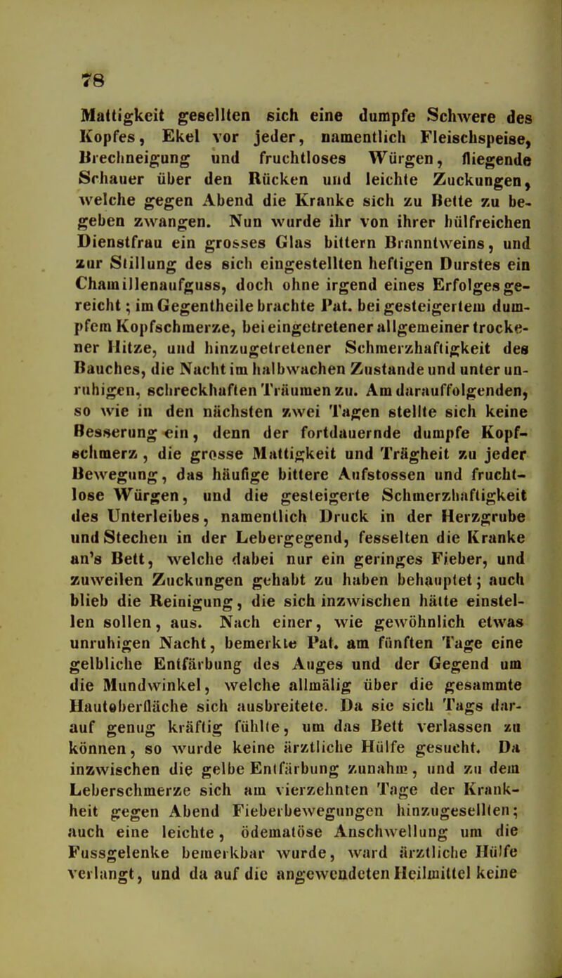 Mattigkeit gesellten sich eine dumpfe SchAvere des Kopfes, Ekel vor jeder, namentlich Fleischspeise, Uiechneigung und fruchtloses Würgen, fliegende Schauer über den Rücken und leichte Zuckungen, welche gegen Abend die Kranke sich zu Bette zu be- geben zwangen. Nun wurde ihr von ihrer hülfreichen Dienstfrau ein grosses Glas bittern Branntweins, und zur Stillung des sich eingestellten heftigen Durstes ein Chamillenaufguss, doch ohne irgend eines Erfolges ge- reicht ; im Gegentheile brachte Put. bei gesteigertem dum- pfem Kopfschmerze, bei eingetretener allgemeiner trocke- ner Hitze, und hinzugetretener Schmerzhaftigkeit des Bauches, die Nacht im halbwachen Zustande und unter un- ruhigen, schreckhaften Träumen zu. Am darauffolgenden, so wie in den nächsten zwei Tagen stellte sich keine Besserung ein, denn der fortdauernde dumpfe Kopf- schmerz , die grosse Mattigkeit und Trägheit zu jeder Bewegung, das häufige bittere Aufstossen und frucht- lose Würgen, und die gesteigerte Schmerzhaftigkeit des Unterleibes, namentlich Druck in der Herzgrube und Stechen in der Lebergegend, fesselten die Kranke an's Bett, welche dabei nur ein geringes Fieber, und zuweilen Zuckungen gehabt zu haben behauptet; auch blieb die Reinigung, die sich inzwischen hätte einstel- len sollen, aus. Nach einer, wie gewöhnlich etwas unruhigen Nacht, bemerkte Pat. am fünften Tage eine gelbliche Entfärbung des Auges und der Gegend um die Mundwinkel, welche allmälig über die gesammte Hautoberfläche sich ausbreitete. Da sie sich Tags dar- auf genug kräftig fühlle, um das Bett verlassen zu können, so wurde keine ärztliche Hülfe gesucht. Da inzwischen die gelbe Entfärbung y.unahui, und zu dem Leberschmerze sich am vierzehnten Tage der Krank- heit gegen Abend Fieberbewegungen hinzugesellten; auch eine leichte, ödematöse Anschwellung um die Fussgelenke bemerkbar wurde, ward ärztliche Hülfe verlangt, und da auf die angewendeten Heilmittel keine