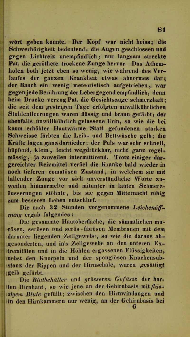 wort geben konnte. Der Kopf war nicht heiss; die Schwerhörigkeit bedeutend; die Augen geschlossen und gegen Lichtreiz unempfindlich; nur langsam streckte Pat. die geröthete trockene Zunge hervor. Das Alhem- holeu both jetzt eben so wenig, wie während des Ver- laufes der ganzen Krankheit etwas abnormes dar; der Bauch ein wenig meteoristisch aufgetrieben, war gegen jede Berührung der Lebergegend empfindlich, denn beim Drucke verzog Pat. die Gesichtszüge schmerzhaft; die seit dem gestrigen Tage erfolgten nnwillkührlichen Stuhlentleerungen waren flüssig und braun gefärbt; der ebenfalls unwillkührlich gelassene Urin, so wie die bei kaum erhöhter Hautwärme Statt gefundenen starken Schweisse färbten die Leib- und Bettwäsche gelb; die Kräfte lagen ganz darnieder; der Puls war sehr schnell, hüpfend, klein, leicht wegdrückbar, nicht ganz regel- mässig, ja zuweilen intermittirend. Trotz einiger dar- gereichter Reizmittel verfiel die Kranke bald wieder in noch tieferen comatüsen Zustand, in welchem sie mit lallender Zunge vor siHi unverständliche Worte zu- weilen hinmurmelte und mitunter in lauten Sclimerz- äusserungeu stöhnte, bis sie gegen Mitternacht ruhig zum besseren Leben entschlief. Die nach 32 Stunden vorgenommene Leichcnöff nung ergab folgendes: Die gesammte Hautoberfläche, die sämmtlichen ma- cösen, serösen und serös-fibrösen Membranen mit dem darunter liegenden Zellgewebe, so wie die daraus ab- gesonderten, und in's Zellgewebe an den unteren Ex- tremitäten und in die Höhlen ergossenen Flüssigkeiten, nebst den Knorpeln und der spongiösen Knochensub- stanz der Rippen und der Hirnschale, waren gesättigt gelb gefärbt. Die Bluthehäller und grösseren Gefdsse der har- ten Hirnhaut, so wie jene an der Gehirnbasis mit/fM«- sigem Blute gefüllt; zwischen den Hirnwindungen und in den Hirnkammern nur wenig, an der Gehirnbasis bei 6