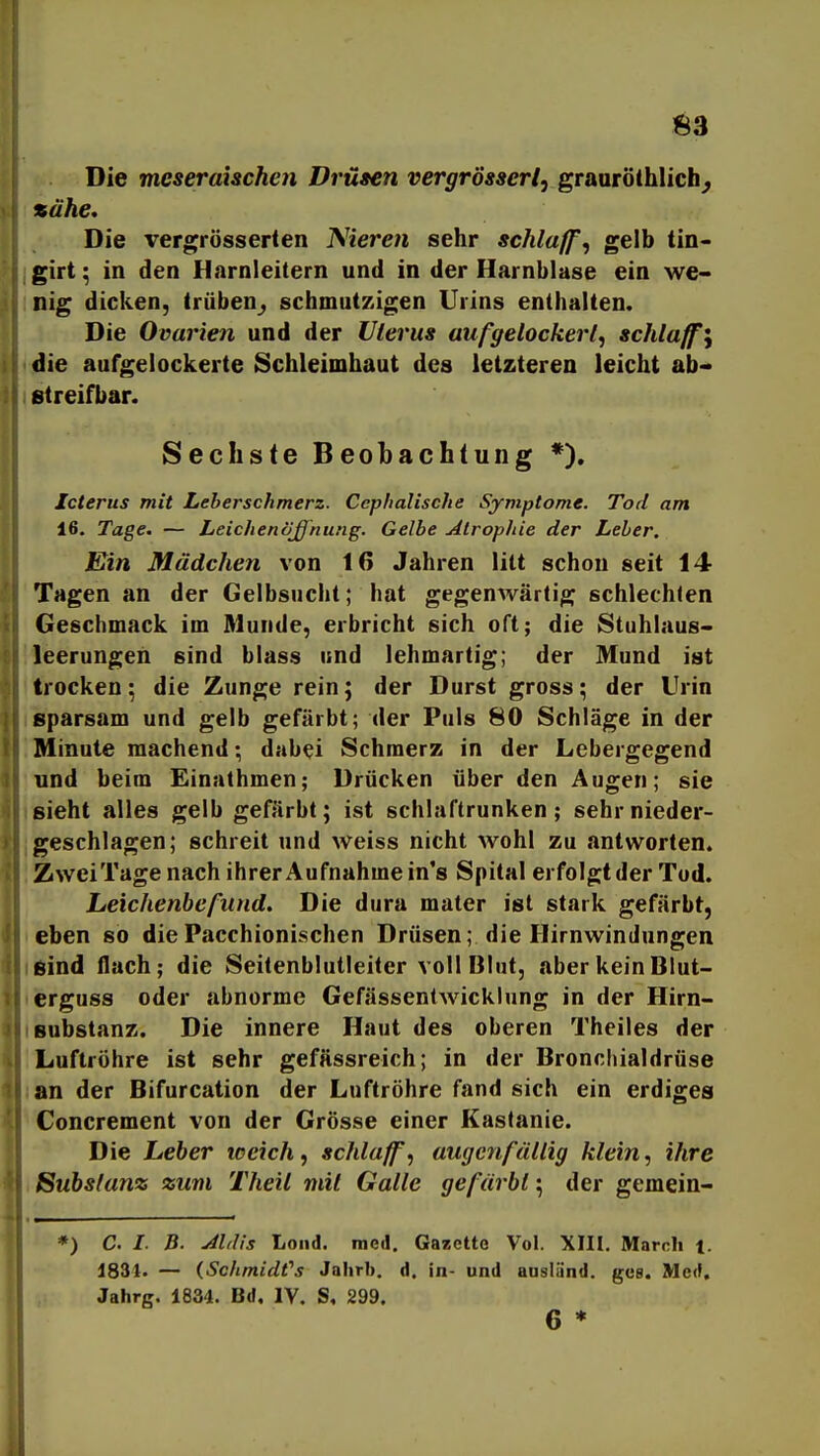 Die meseraischen Drüten vergrössert, grmr'olhUchj zähe. Die vergrösserten Nieren sehr schlaffe gelb tin- girt; in den Harnleitern und in der Harnblase ein we- nig dicken, trüben^ schmutzigen Urins enthalten. Die Ovarien und der Uterus aufgelockert^ schlaffe die aufgelockerte Schleimhaut des letzteren leicht ab- streifbar. Sechste Beobachtung *). Icterus mit Leberschmerz. Ccphalische Symptome. Tod am 16. Tage. — Leichenößhung. Gelbe Atrophie der Leber. Ein Mädchen von 16 Jahren litt schon seit 14 Tagen an der Gelbsucht; hat gegenwärtig schlechten Geschmack im Munde, erbricht sich oft; die Stuhlaus- leerungen sind blass und lehmartig; der Mund ist trocken; die Zunge rein; der Durst gross; der Urin sparsam und gelb gefärbt; der Puls 80 Schläge in der Minute machend; dabei Schmerz in der Lebergegend und beim Einathmen; Drücken über den Augen; sie sieht alles gelb gefärbt; ist schlaftrunken; sehr nieder- geschlagen; schreit und weiss nicht wohl zu antworten. Zwei Tage nach ihrer Aufnahme in's Spital erfolgt der Tod. Leichenbefund, Die dura mater ist stark gefärbt, eben so diePacchionischen Drüsen; die Hirnwindungen sind flach; die Seitenblutleiter voll Blut, aber kein Blut- erguss oder abnorme Gefässentwicklung in der Hirn- Bubstanz. Die innere Haut des oberen Theiles der Luftröhre ist sehr gefässreich; in der Bronchialdrüse an der Bifurcation der Luftröhre fand sich ein erdiges Concrement von der Grösse einer Kastanie. Die Leber tceich, schlaff^ augcnfätlig klein, ihre Substanz zum Theil mit Galle gefärbt; der gemein- *) C. /. B. Jhlis Loiid. med. Gazette Vol. XHI, Marnli i. 1834. — {SchmidCs Jahrb. d. in- und ausländ, ges. MecF, Jahrg. 1834. Bd. IV, S, 299. 6 *