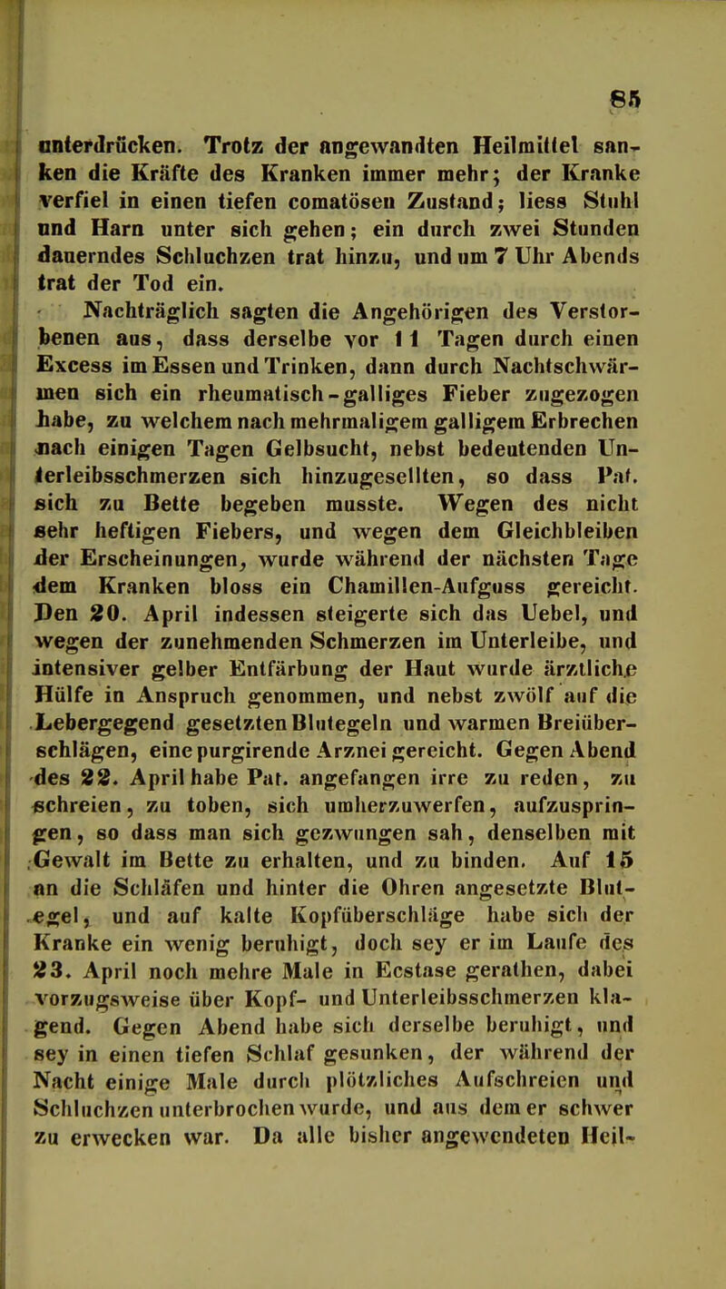 antei'Jrücken. Trotz der Angewandten Heilmittel san- ken die Kräfte des Kranken immer mehr; der Kranke verfiel in einen tiefen comatöseu Zustand; liess Stuhl nnd Harn unter sich gehen; ein durch zwei Stunden dauerndes Schluchzen trat hinzu, und um 7 Uhr Abends trat der Tod ein. Nachträglich sagten die Angehörigen des Verstor- benen aus, dass derselbe vor 11 Tagen durch einen Excess im Essen und Trinken, dann durch Nachtschwär- men sich ein rheumatisch-galliges Fieber zugezogen iiabe, zu welchem nach mehrmaligem galligem Erbrechen Jiach einigen Tagen Gelbsucht, nebst bedeutenden Un- terleibsschmerzen sich hinzugesellten, so dass Paf. sich zu Bette begeben musste. Wegen des nicht sehr heftigen Fiebers, und wegen dem Gleichbleiben der Erscheinungen, wurde während der nächsten Tage dem Kranken bloss ein Chamillen-Aufguss gereicht. Den 20. April indessen steigerte sich das Uebel, und wegen der zunehmenden Schmerzen im Unterleibe, und intensiver gelber Entfärbung der Haut wurde ärztlich^ Hülfe in Anspruch genommen, und nebst zwölf auf die Xebergegend gesetzten Blutegeln und warmen Breiüber- schlägen, eine purgirende Arznei gereicht. Gegen Abend -des 22. April habe Pat. angefangen irre zu reden, zu «chreien, zu toben, sich umherzuwerfen, aufzusprin- gen , so dass man sich gezwungen sah, denselben mit .Gewalt im Bette zu erhalten, und zu binden. Auf 15 an die Schläfen und hinter die Ohren angesetzte Blut- ««gell und auf kalte Kopfüberschläge habe sicli der Kranke ein wenig beruhigt, doch sey er im Laufe des 23. April noch mehre Male in Ecstase gerathen, dabei vorzugsweise über Kopf- und Unterleibsschmerzen kla- gend. Gegen Abend habe sich derselbe beruhigt, und sey in einen tiefen Schlaf gesunken, der während der Nacht einige Male durch plötzliches Aufschreien und Schluchzen unterbrochen wurde, und aus dem er schwer zu erwecken war. Da alle bisher angewendeten Heil-