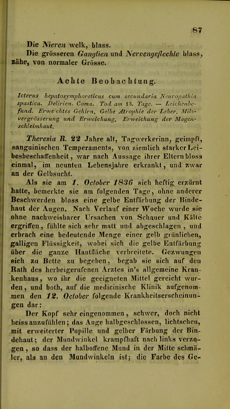 Die Nieren welk, blass. Die grösseren Ganglien und Nerüengeflechte blass> zähe, von normaler Grösse. Achte Beobachtung. Icterus hepatosymphoreticus cum secundaria NeuropatJtia spastica. Delirien. Coma. Tod am 13. Tage. — Leichenbe- fund. Erwe-chtes Gehirn. Gelbe Atrophie der Leber. Milz- vergrösserung und Erweichung. Erweichung der Magen- schleimhaut. Theresia R. 22 Jahre alt, Tagwerkerinn^ geirapH, sanguinischen Temperaments, von ziemlich starker Lei- besbeschaffenheit, war nach Aussage ihrer Eltern bloss einmal, im neunten Lebensjahre erkrankt, und /iwar an der Gelbsucht. Als sie am 1. Ocfober 1836 sich heftig erzürnt hatte, bemerkte sie am folgenden Tage, ohne anderer Beschwerden bloss eine gelbe Entfärbung der Binde- haut der Au^en. Nach Verlauf einer Woche wurde sie ohne nachweisbarer Ursachen von Schauer und Kalle ergriffen, fühlte sich sehr matt und abgeschlagen , und erbrach eine bedeutende Menge einer gelb grünlichen, galligen Flüssigkeit, wobei sich die gelbe Entfärbung über die ganze Hautfläche verbreilete. Gezwungen sich zu Bette zu begeben, begab sie sich auf den Rath des herbeigerufenen Arztes in's allgemeine Kran- kenhaus, wo ihr die geeigneten Mittel gereicht wur- den j und both, auf die medicinische Klinik aufgenom- men den 12, Ocloher folgende Krankheitserscheinun- gen dar: Der Kopf sehr eingenommen, schwer, doch nicht heissanzufühlen; das Auge halbgeschlossen, lichtscheu, mit erweiterter Pupille und gelber Färbung der Bin- dehaut; der Mundwinkel krampfhaft nach links verzq- gen, so dass der halboffene Mund in der Mitte schmä- ler, als an den Mundwinkeln ist; die Farbe des Ge-